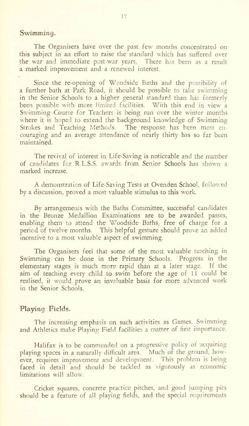 Swimming. The Organisers have over the past few months concentrated on this subject in an effort to raise the standard which has suffered over the war and immediate post-war years. There has been as a result a marked improvement and a renewed interest. Since the re-opening of Woodside Baths and the possibility of a further bath at Park Road, it should be possible to take swimming in the Senior Schools to a higher general standard than has formerly been possible with more limited facilities. With this end in view a Swimming Course for Teachers is being run over the winter months where it is hoped to extend the background knowledge of Swimming Strokes and Teaching Methods. The response has been most en- couraging and an average attendance of nearly thirty has so far been maintained. The revival of interest in Life-Saving is noticeable and the number of candidates for R.L.S.S. awards from Senior Schools has shown a marked increase. A demonstration of Life-Saving Tests at Ovenden School, followed by a discussion, proved a most valuable stimulus to this work. By arrangements with the Baths Committee, successful candidates in the Bronze Medallion Examinations are to be awarded passes, enabling them to attend the Woodside Baths, free of charge for a period of twelve months. This helpful gesture should prove an added incentive to a most valuable aspect of swimming. The Organisers feel that some of the most valuable teaching in Swimming can be done in the Primary Schools. Progress in the elementary stages is much more rapid than at a later stage. If the aim of teaching every child to swim before the age of 11 could be realised, it would prove an invaluable basis for more advanced work in the Senior Schools. Playing Fields. The increasing emphasis on such activities as Games, Swimming and Athletics make Playing Field facilities a matter of first importance. Halifax is to be commended on a progressive policy ot acquiring playing spaces in a naturally difficult area. Much of the ground, how- ever, requires improvement and development. This problem is being faced in detail and should be tackled as vigorously as economic limitations will allow. Cricket squares, concrete practice pitches, and good jumping pits should be a feature of all playing fields, and the special requirements