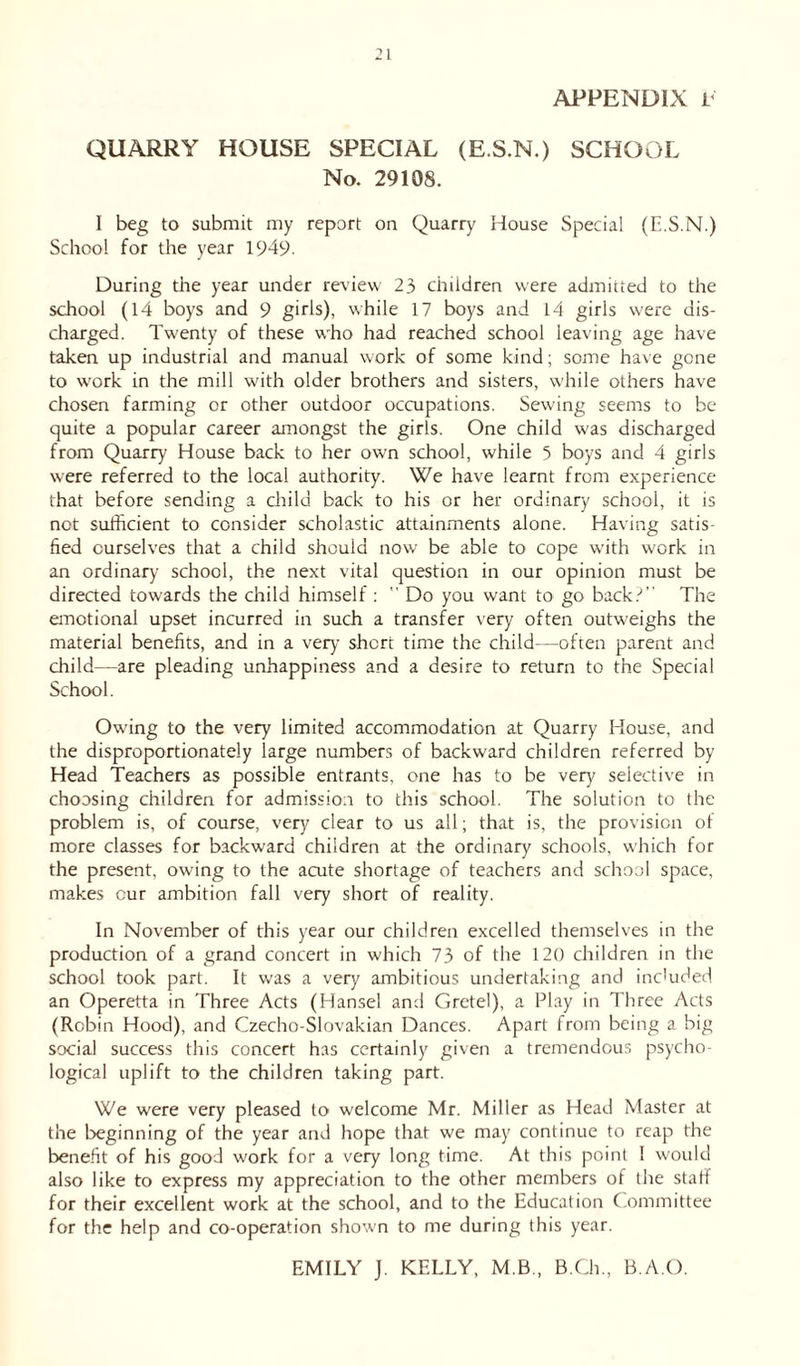 APPENDIX E QUARRY HOUSE SPECIAL (E.S.N.) SCHOOL No. 29108. I beg to submit my report on Quarry House Special (E.S.N.) School for the year 1949. During the year under review 23 children were admitted to the school (14 boys and 9 girls), while 17 boys and 14 girls were dis- charged. Twenty of these who had reached school leaving age have taken up industrial and manual work of some kind; some have gone to work in the mill with older brothers and sisters, while others have chosen farming or other outdoor occupations. Sewing seems to be quite a popular career amongst the girls. One child was discharged from Quarry House back to her own school, while 3 boys and 4 girls were referred to the local authority. We have learnt from experience that before sending a child back to his or her ordinary school, it is not sufficient to consider scholastic attainments alone. Having satis- fied ourselves that a child should now be able to cope with work in an ordinary school, the next vital question in our opinion must be directed towards the child himself :  Do you want to go back.-' The emotional upset incurred in such a transfer very often outweighs the material benefits, and in a very short time the child—often parent and child—are pleading unhappiness and a desire to return to the Special School. Owing to the very limited accommodation at Quarry House, and the disproportionately large numbers of backward children referred by Head Teachers as possible entrants, one has to be very selective in choosing children for admission to this school. The solution to the problem is, of course, very clear to us all; that is, the provision of more classes for backward children at the ordinary schools, which for the present, owing to the acute shortage of teachers and school space, makes cur ambition fall very short of reality. In November of this year our children excelled themselves in the production of a grand concert in which 73 of the 120 children in the school took part. It was a very ambitious undertaking and included an Operetta in Three Acts (Hansel and Gretel), a Play in Three Acts (Robin Hood), and Czecho-Slovakian Dances. Apart from being a big social success this concert has certainly given a tremendous psycho- logical uplift to the children taking part. We were very pleased to welcome Mr. Miller as Head Master at the beginning of the year and hope that we may continue to reap the benefit of his good work for a very long time. At this point I would also like to express my appreciation to the other members of the staff for their excellent work at the school, and to the Education Committee for the help and co-operation shown to me during this year. EMILY J. KELLY, M.B., B.Ch., B.A.O.