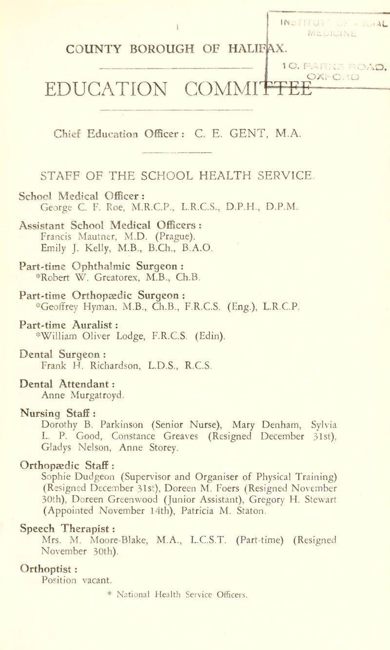 COUNTY BOROUGH OF HALIFAX. 1 O. FARJ-cr. ??c ox. c -u EDUCATION COMMITTEE I (N . fViliUlCI N Chief Education Officer: C. E. GENT, M.A. STAFF OF THE SCHOOL HEALTH SERVICE. School Medical Officer : George C. F. Roe, M.R.C.P., L.R.C.S., D.P.H., D.P.M. Assistant School Medical Officers : Francis Mautner, M.D. (Prague). Emily J. Kelly, M.B., B.Ch.,' B.A.O. Part-time Ophthalmic Surgeon : ^Robert W. Greatorex, M.B., Ch.B. Part-time Orthopaedic Surgeon : -Geoffrey Hyman. M.B., Ch.B., F.R.C.S. (Eng.), L.R.C.P. Part-time Auralist: *William Oliver Lodge, F.R.C.S. (Edin). Dental Surgeon : Frank H. Richardson, L.D.S., R.C.S. Dental Attendant : Anne Murgatroyd. Nursing Staff : Dorothy B. Parkinson (Senior Nurse), Mary Denham, Sylvia L. P. Good, Constance Greaves (Resigned December 31st), Gladys Nelson, Anne Storey. Orthopaedic Staff : Sophie Dudgeon (Supervisor and Organiser of Physical Training) (Resigned December 31st), Doreen M. Foers (Resigned November 30th), Doreen Greenwood (Junior Assistant), Gregory H. Stewart (Appointed November 14th), Patricia M. Staton. Speech Therapist: Mrs. M. Moore-Blake, M.A., L.C.S.T. (Part-time) (Resigned November 30th). Orthoptist : Position vacant. * National Health Service Officers.