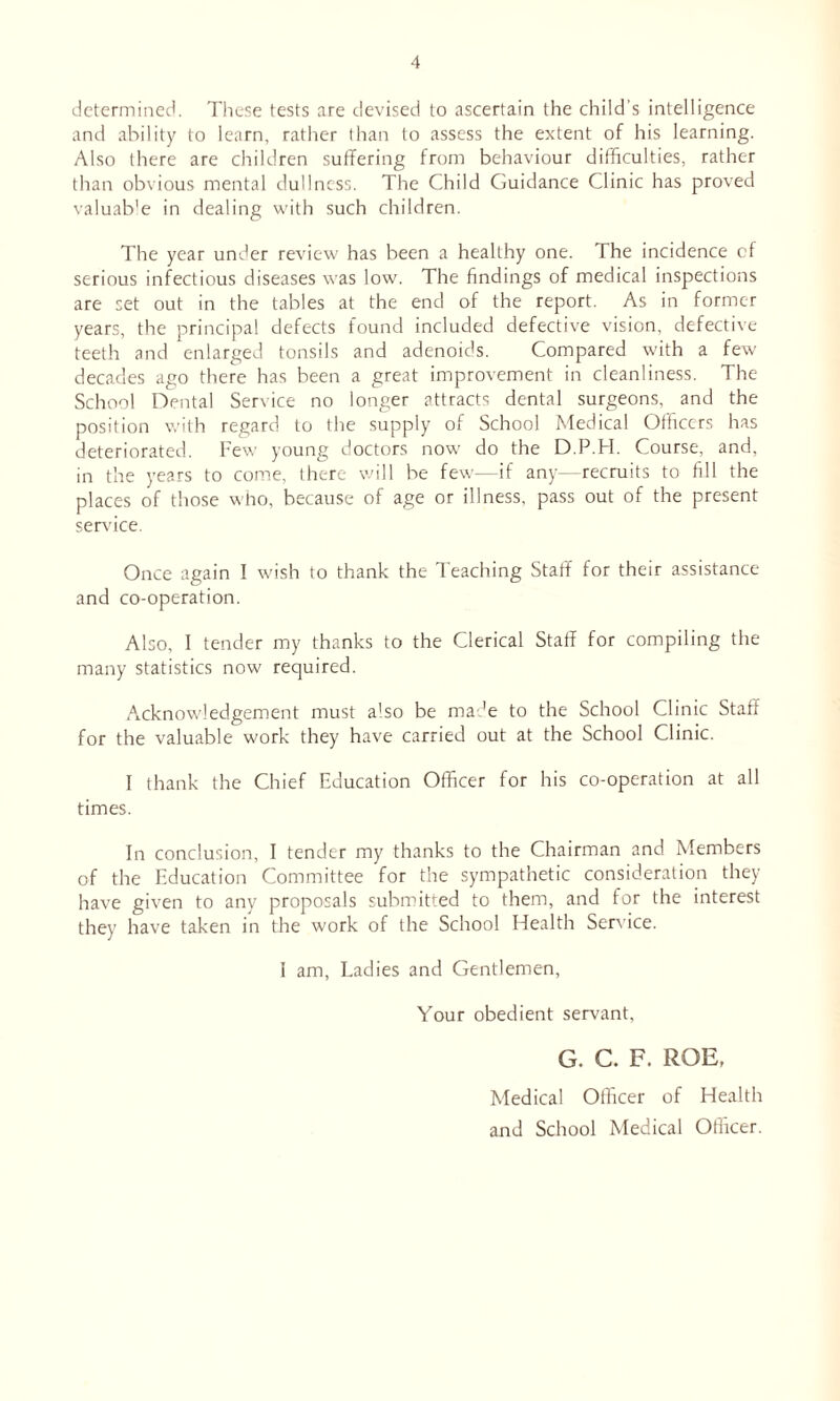 determined. These tests are devised to ascertain the child's intelligence and ability to learn, rather than to assess the extent of his learning. Also there are children suffering from behaviour difficulties, rather than obvious mental dullness. The Child Guidance Clinic has proved valuable in dealing with such children. The year under review has been a healthy one. The incidence cf serious infectious diseases was low. The findings of medical inspections are set out in the tables at the end of the report. As in former years, the principal defects found included defective vision, defective teeth and enlarged tonsils and adenoids. Compared with a few decades ago there has been a great improvement in cleanliness. The School Dental Service no longer attracts dental surgeons, and the position with regard to the supply of School Medical Officers has deteriorated. Few young doctors now do the D.P.H. Course, and, in the years to come, there will be few—if any--recruits to fill the places of those who, because of age or illness, pass out of the present service. Once again I wish to thank the leaching Staff for their assistance and co-operation. Also, I tender my thanks to the Clerical Staff for compiling the many statistics now required. Acknowledgement must also be made to the School Clinic Staff for the valuable work they have carried out at the School Clinic. I thank the Chief Education Officer for his co-operation at all times. In conclusion, I tender my thanks to the Chairman and Members of the Education Committee for the sympathetic consideration they have given to any proposals submitted to them, and for the interest they have taken in the work of the School Health Service. i am, Ladies and Gentlemen, Your obedient servant, G. C. F. ROE, Medical Officer of Health and School Medical Officer.