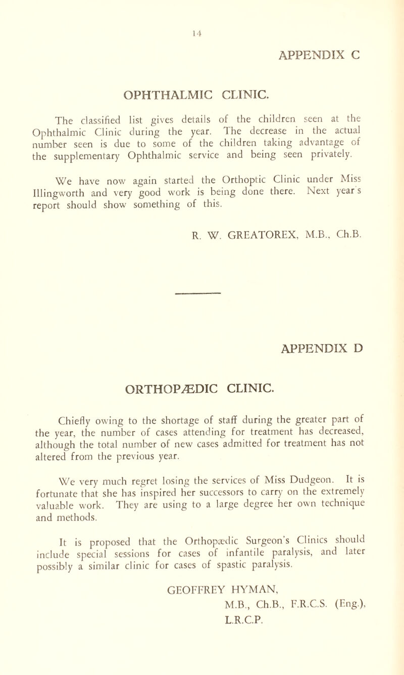 APPENDIX C OPHTHALMIC CLINIC. The classified list gives details of the children seen at the Ophthalmic Clinic during the year. The decrease in the actual number seen is due to some of the children taking advantage of the supplementary Ophthalmic service and being seen privately. We have now again started the Orthoptic Clinic under Miss Illingworth and very good work is being done there. Next year s report should show something of this. R. W. GREATOREX, M.B., Ch.B. APPENDIX D ORTHOPAEDIC CLINIC. Chiefly owing to the shortage of staff during the greater part of the year, the number of cases attending for treatment has decreased, although the total number of new cases admitted for treatment has not altered from the previous year. We very much regret losing the services of Miss Dudgeon. It is fortunate that she has inspired her successors to carry on the extremely valuable work. They are using to a large degree her own technique and methods. It is proposed that the Orthopaedic Surgeon's Clinics should include special sessions for cases of infantile paralysis, and later possibly a similar clinic for cases of spastic paralysis. GEOFFREY HYMAN, M.B, Ch.B., F.R.C.S. (Eng.), L.R.C.P.
