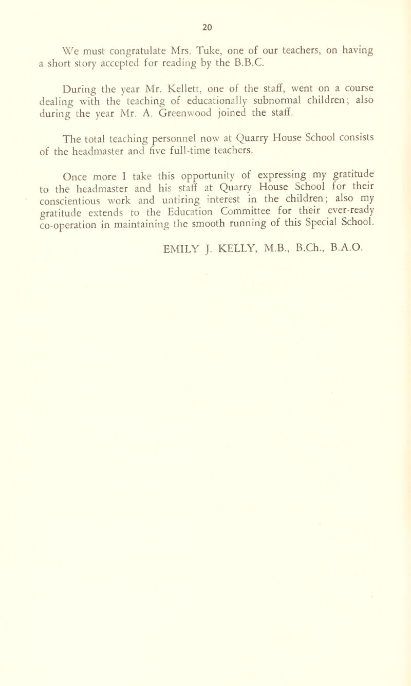 We must congratulate Mrs. Tuke, one of our teachers, on having a short story accepted for reading by the B.B.C. During the year Mr. Kellett, one of the staff, went on a course dealing with the teaching of educationally subnormal children; also during the year Mr. A. Greenwood joined the staff. The total teaching personnel now at Quarry House School consists of the headmaster and five full-time teachers. Once more I take this opportunity of expressing my gratitude to the headmaster and his staff at Quarry House School for their conscientious work and untiring interest in the children; also my gratitude extends to the Education Committee for their ever-ready co-operation in maintaining the smooth running of this Special School. EMILY J. KELLY, M.B., B.Ch., B.A.O.