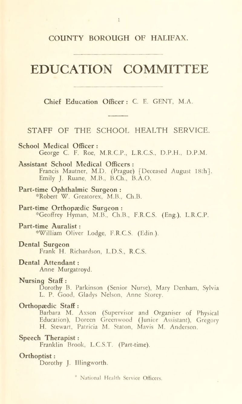 COUNTY BOROUGH OF HALIFAX. EDUCATION COMMITTEE Chief Education Officer: C. E. GENT, M.A STAFF OF THE SCHOOL HEALTH SERVICE. School Medical Officer j George C. F. Roe, M.R.C.P., L.R.C.S., D.P.H., D.P.M. Assistant School Medical Officers : Francis Mautner, M.D. (Prague) [Deceased August 18ih], Emily J. Ruane, M.B., B.Ch., B.A.O. Part-time Ophthalmic Surgeon : :!:Robert W. Greatorex, M.B., Ch.B. Part-time Orthopaedic Surgeon : *Geoffrey Hyman, M.B., Ch.B., F.R.C.S. (Eng.), L.R.C.P. Part-time Auralist: *William Oliver Lodge, F.R.C.S. (Edin ). Dental Surgeon Frank H. Richardson, L.D.S., R.C.S. Dental Attendant: Anne Murgatroyd. Nursing Staff : Dorothy B. Parkinson (Senior Nurse), Mary Denham, Sylvia L. P. Good, Gladys Nelson, Anne Storey. Orthopaedic Staff : Barbara M. Axson (Supervisor and Organiser of Physical Education), Doreen Greenwood (junior Assistant), Gregory H. Stewart, Patricia M. Staton, Mavis M. Anderson. Speech Therapist : Franklin Rrook, L.C.S.T. (Part-time). Orthoptist : Dorothy J. Illingworth. National Health Service Officers.