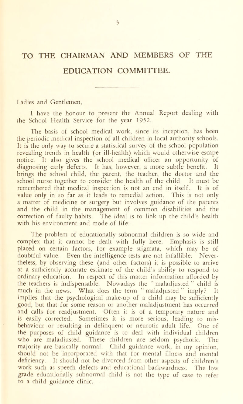 TO THE CHAIRMAN AND MEMBERS OF THE EDUCATION COMMITTEE. Ladies and Gentlemen, 1 have the honour to present the Annual Report dealing with the School Health Service for the year 1952. The basis of school medical work, since its inception, has been the periodic medical inspection of all children in local authority schools. It is the only way to secure a statistical survey of the school population revealing trends in health (or ill-health) which would otherwise escape notice. It also gives the school medical officer an opportunity of diagnosing early defects. It has, however, a more subtle benefit. It brings the school child, the parent, the teacher, the doctor and the school nurse together to consider the health of the child. It must be remembered that medical inspection is not an end in itself. It is of value only in so far as it leads to remedial action. This is not only a matter of medicine or surgery but involves guidance of the parents and the child in the management of common disabilities and the correction of faulty habits. The ideal is to link up the child’s health with his environment and mode of life. The problem of educationally subnormal children is so wide and complex that it cannot be dealt with fully here. Emphasis is still placed on certain factors, for example stigmata, which may be of doubtful value. Even the intelligence tests are not infallible. Never- theless, by observing these (and other factors) it is possible to arrive at a sufficiently accurate estimate of the child's ability to respond to ordinary education. In respect of this matter information afforded by the teachers is indispensable. Nowadays the  maladjusted ” child is much in the news. What does the term  maladjusted ” imply? It implies that the psychological make-up of a child may be sufficiently good, but that for some reason or another maladjustment has occurred and calls for readjustment. Often it is of a temporary nature and is easily corrected. Sometimes it is more serious, leading to mis- behaviour or resulting in delinquent or neurotic adult life. One of the purposes of child guidance is to deal with individual children who are maladjusted. These children are seldom psychotic. The majority are basically normal. Child guidance work, in my opinion, should not be incorporated with that for mental illness and mental deficiency. It should not be divorced from other aspects of children's work such as speech defects and educational backwardness. The low grade educationally subnormal child is not the type of case to refer to a child guidance clinic.