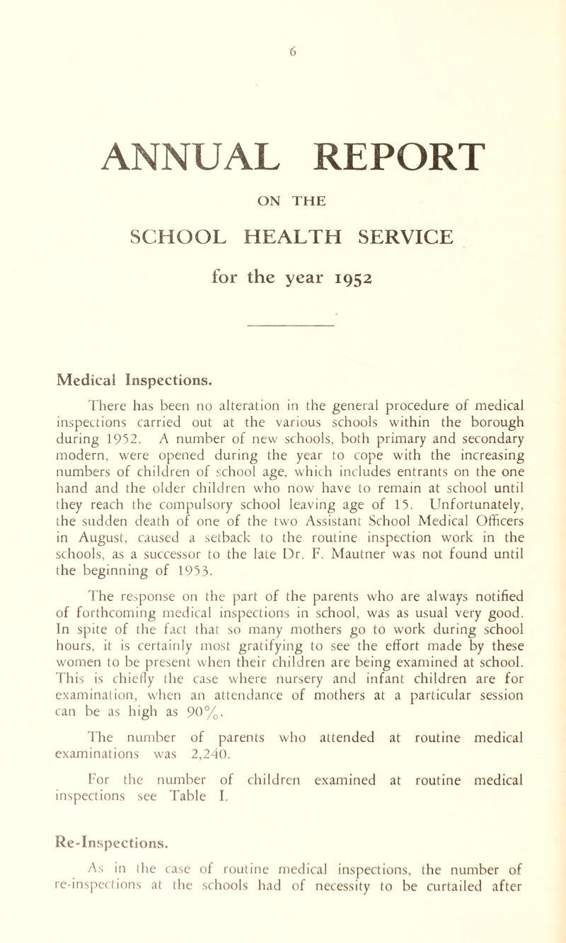 ANNUAL REPORT ON THE SCHOOL HEALTH SERVICE for the year 1952 Medical Inspections. There has been no alteration in the general procedure of medical inspections carried out at the various schools within the borough during 1952. A number of new schools, both primary and secondary modern, were opened during the year to cope with the increasing numbers of children of school age, which includes entrants on the one hand and the older children who now have to remain at school until they reach the compulsory school leaving age of 15. Unfortunately, the sudden death of one of the two Assistant School Medical Officers in August, caused a setback to the routine inspection work in the schools, as a successor to the late Dr. F. Mautner was not found until the beginning of 1953. The response on the part of the parents who are always notified of forthcoming medical inspections in school, was as usual very good. In spite of the fact that so many mothers go to work during school hours, it is certainly most gratifying to see the effort made by these women to be present when their children are being examined at school. This is chiefly the case where nursery and infant children are for examination, when an attendance of mothers at a particular session can be as high as 90%. The number of parents who attended at routine medical examinations was 2,240. For the number of children examined at routine medical inspections see Table I. Re-Inspections. As in the case of routine medical inspections, the number of re-inspections at the schools had of necessity to be curtailed after