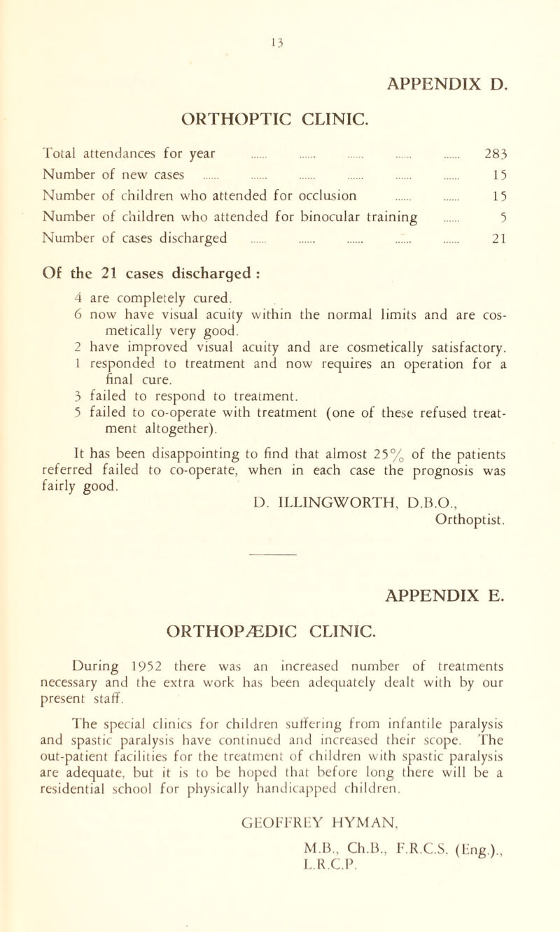 APPENDIX D. ORTHOPTIC CLINIC. Total attendances for year 283 Number of new cases 15 Number of children who attended for occlusion 15 Number of children who attended for binocular training 5 Number of cases discharged 21 Of the 21 cases discharged : 4 are completely cured. 6 now have visual acuity within the normal limits and are cos- metically very good. 2 have improved visual acuity and are cosmetically satisfactory. 1 responded to treatment and now requires an operation for a final cure. 3 failed to respond to treatment. 5 failed to co-operate with treatment (one of these refused treat- ment altogether). It has been disappointing to find that almost 25% of the patients referred failed to co-operate, when in each case the prognosis was fairly good. D. ILLINGWORTH, D.B.O., Orthoptist. APPENDIX E. ORTHOPAEDIC CLINIC. During 1952 there was an increased number of treatments necessary and the extra work has been adequately dealt with by our present staff. The special clinics for children suffering from infantile paralysis and spastic paralysis have continued and increased their scope. The out-patient facilities for the treatment of children with spastic paralysis are adequate, but it is to be hoped that before long there will be a residential school for physically handicapped children. GHOFFRLY HYMAN, M.B., Ch.B., F.R.C.S. (Eng.), L.R.C.P.