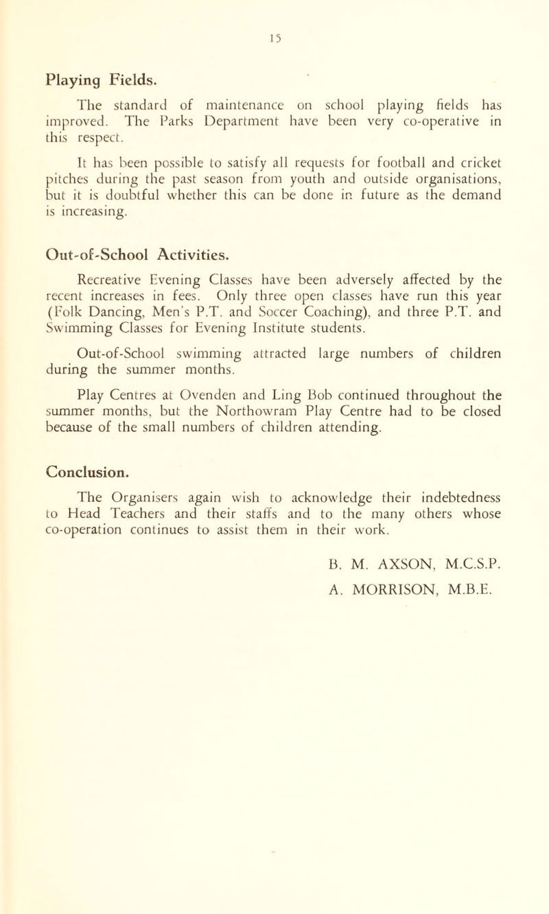 Playing Fields. The standard of maintenance on school playing fields has improved. The Parks Department have been very co-operative in this respect. It has been possible to satisfy all requests for football and cricket pitches during the past season from youth and outside organisations, but it is doubtful whether this can be done in future as the demand is increasing. Out-of-School Activities. Recreative Evening Classes have been adversely affected by the recent increases in fees. Only three open classes have run this year (Folk Dancing, Men’s P.T. and Soccer Coaching), and three P.T. and Swimming Classes for Evening Institute students. Out-of-School swimming attracted large numbers of children during the summer months. Play Centres at Ovenden and Ling Bob continued throughout the summer months, but the Northowram Play Centre had to be closed because of the small numbers of children attending. Conclusion. The Organisers again wish to acknowledge their indebtedness to Head Teachers and their staffs and to the many others whose co-operation continues to assist them in their work. B. M. AXSON, M.C.S.P. A. MORRISON, M.B.E.