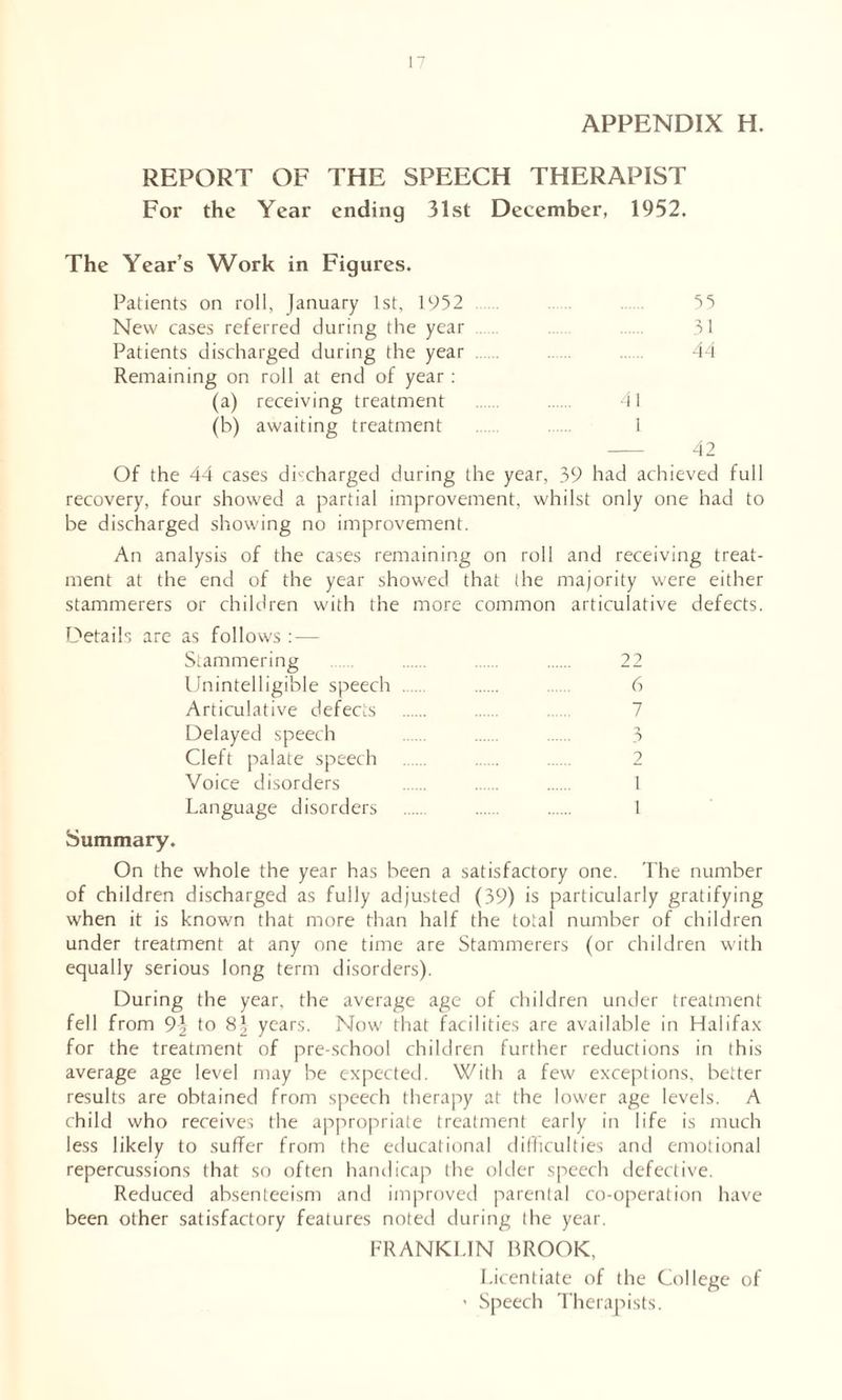 APPENDIX H. REPORT OF THE SPEECH THERAPIST For the Year ending 31st December, 1952. The Year’s Work in Figures. Patients on roll, January 1st, 1952 55 New cases referred during the year 31 Patients discharged during the year Remaining on roll at end of year : 44 (a) receiving treatment (b) awaiting treatment 41 1 42 Of the 44 cases discharged during the year, 39 had achieved full recovery, four showed a partial improvement, whilst only one had to be discharged showing no improvement. An analysis of the cases remaining on roll and receiving treat- ment at the end of the year showed that the majority were either stammerers or children with the more common articulative defects. Details are as follows : — Stammering 22 Unintelligible speech 6 Articulative defects 7 Delayed speech 3 Cleft palate speech 2 Voice disorders 1 Language disorders 1 Summary. On the whole the year has been a satisfactory one. The number of children discharged as fully adjusted (39) is particularly gratifying when it is known that more than half the total number of children under treatment at any one time are Stammerers (or children with equally serious long term disorders). During the year, the average age of children under treatment fell from 9| to 8^ years. Now that facilities are available in Halifax for the treatment of pre-school children further reductions in this average age level may be expected. With a few exceptions, better results are obtained from speech therapy at the lower age levels. A child who receives the appropriate treatment early in life is much less likely to suffer from the educational difficulties and emotional repercussions that so often handicap the older speech defective. Reduced absenteeism and improved parental co-operation have been other satisfactory features noted during the year. FRANKLIN BROOK, Licentiate of the College of 1 Speech Therapists.