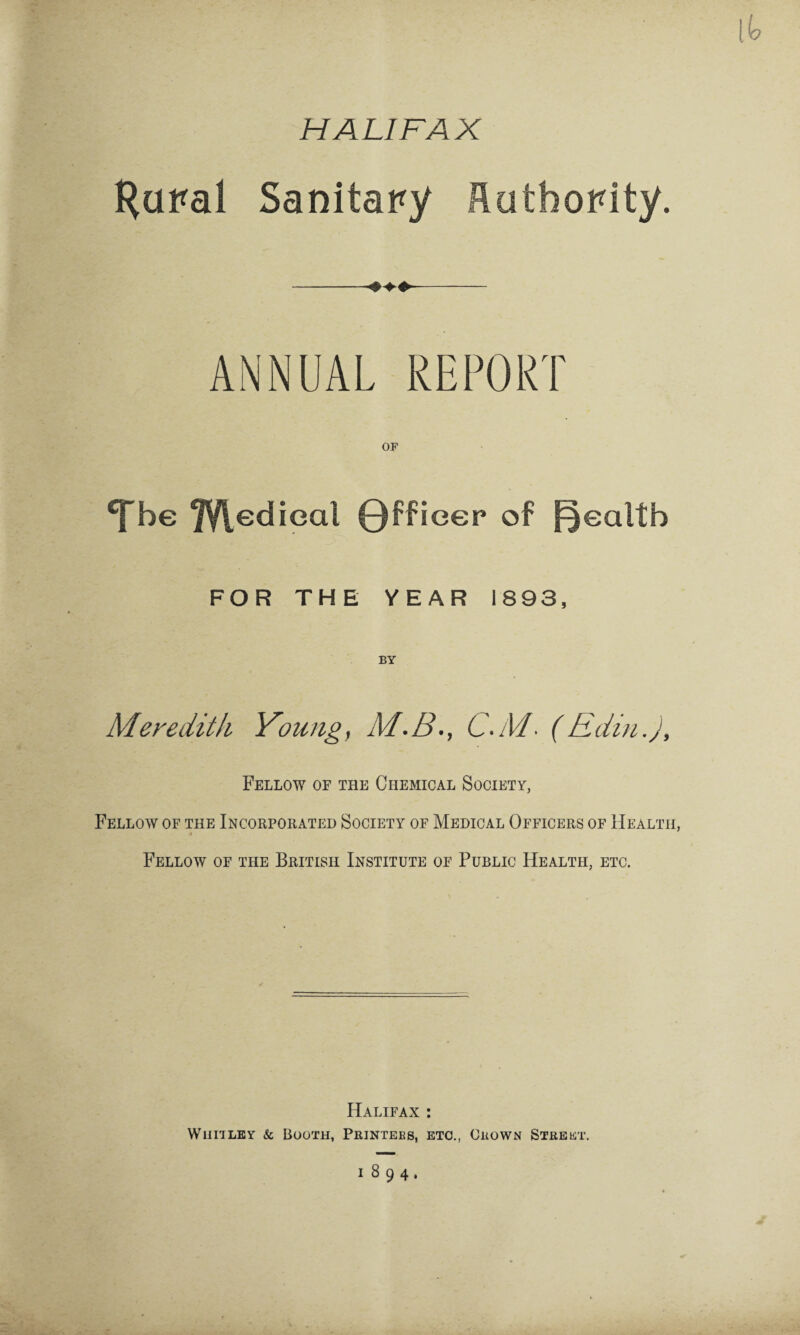 HALIFAX Hural Sanitary Authority. ANNUAL REPORT ‘fbe 7Vledieal Qffieer of health FOR THE YEAR 1893, BY Meredith Young, M.B., C.M■ (Edin.j, Fellow of the Chemical Society, Fellow of the Incorporated Society of Medical Officers of Health, « Fellow of the British Institute of Public Health, etc. Halifax : W mi ley & Booth, Printers, etc., Crown Street. 1894,