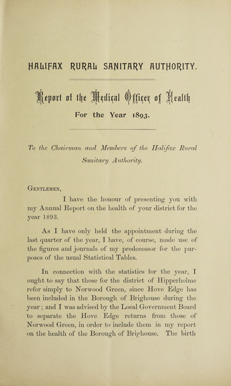 HAiilfAX RURAL SANITARY AUTHORITY. For the Year 1893. To the Chairman and Members of the Halifax Rural Sanitary Authority. Gentlemen, I have the honour of presenting you with my Annual Report on the health of your district for the year 1893. As I have only held the appointment during the last quarter of the year, I have, of course, made use of the figures and journals of my predecessor for the pur¬ poses of the usual Statistical Tables. In connection with the statistics for the year, I ought to say that those for the district of Hipperholme refer simply to Norwood Green, since Hove Edge has been included in the Borough of Brighouse during the year ; and I was advised by the Local Government Board to separate the Hove Edge returns from those of Norwood Green, in order to include them in my report on the health of the Borough of Brighouse. The birth