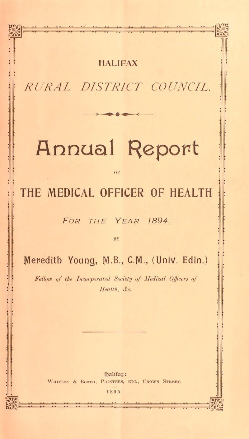 m 'Hi HALIFAX RURAL DISTRICT COUNCIL Annual Report 01-’ THE MEDICAL OFFICER OF HEALTH : For the Year 1894, 15 V IVIeredith Young, IVI.B., C.|VI., (Univ. Edin.) Fellow of the [nc.orpurated Society of Medical OJficerf of Health, d'C. (Ijalifai;: WniTi.KV til Bod-rn, I’rinters, eto., (5ko\vn Street. I S!» f). =18