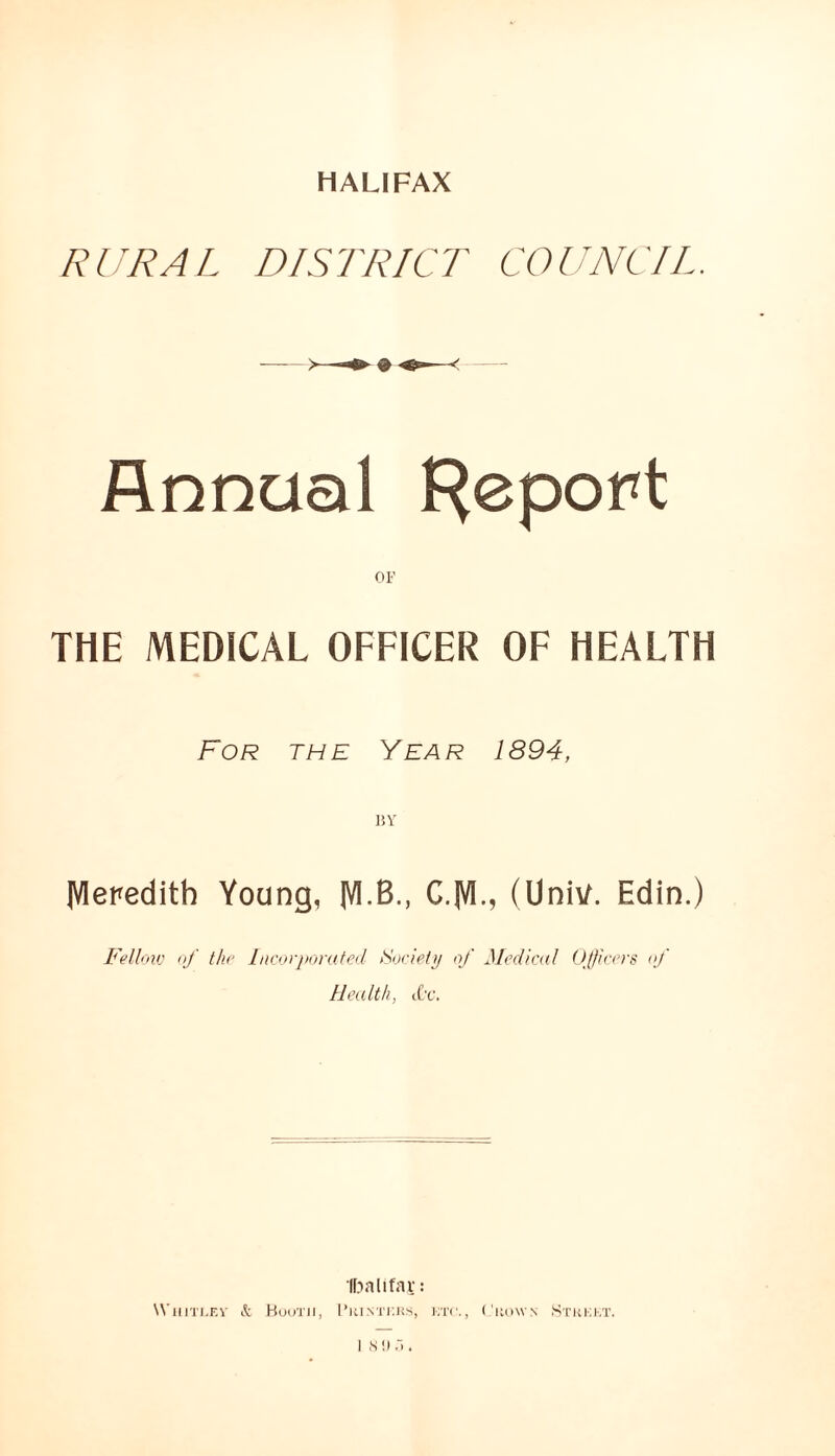 HALIFAX RURAL DISTRICT COUNCIL. Annual {Report OF THE MEDICAL OFFICER OF HEALTH For the Year 1894, BY IVleredith Young, M.B., C.lVI-> (Univ. Edin.) Fellovj of thr Licorporafed Society of Medical ()(ficers of Health, cC'c. IDalifav: ^^■lllTI.FA■ (.1 HuuTII, I’RI.NTr.KS, KTC., ('lloWS StKKKT.