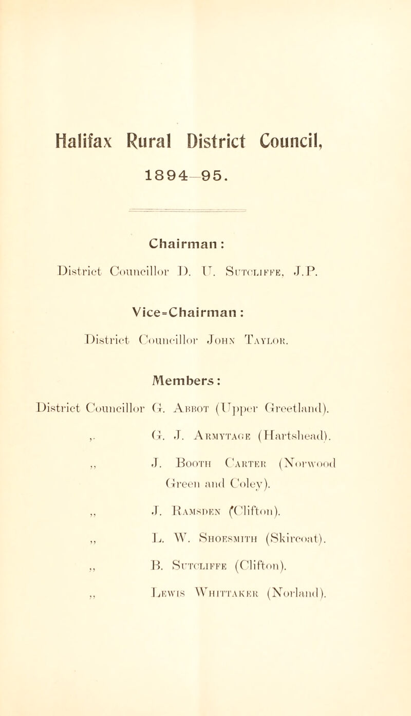 1894 95. Chairman : Distric't Coiiiicillor 1). V. Si'tclikkk, J.P. Vice=Chairman : Disti'ict (^)uncill()f John Taylok. Members: District (Viiiiicillor Ahh(1t (U])|)er CiIrcetlfiiKl). (1. .T. Akmyta(;e (Dartsliead). ,, J. Booth ('akthi: (XoiAYocd (Treeii and Coley). ,, d. Hamsden fClifton). ,, W. Shoesmith (Skircoat). ,, B. SrTCLiFFE (Clifton). ,, IvFAYis Whfitakek (Norland).