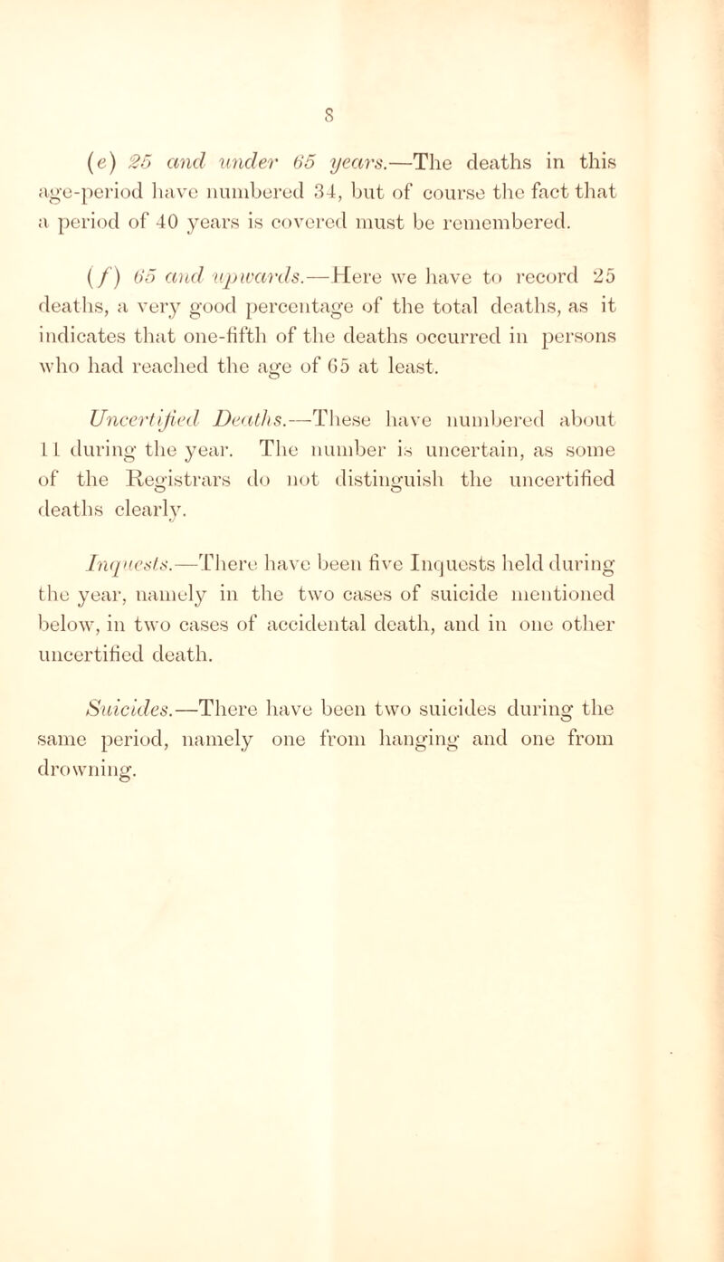 s (e) 25 and under 65 years.—The deaths in this age-pei'iod liave iiuiiibered 34, but of course the fact that a period of 40 years is covered must be remembered. (/) 65 and upwards.—Here we liave to record 25 deaths, a very good percentage of the total deaths, as it indicates that one-fifth of the deaths occurred in persons who had reached the age of G5 at least. Uncertified Deaths.—These have numbered about If during the year. The number is uncertain, as some of the Reo'istrars do not distiimuish the uncertified O O deaths clearly. hiqxests.—There have been five inejuests held during the year, namely in the two cases of suicide mentioned below, in two cases of accidental death, and in one other uncertified death. Suicides.—There have been two suicides durino- the O same period, namely one from hanging and one from drowning.