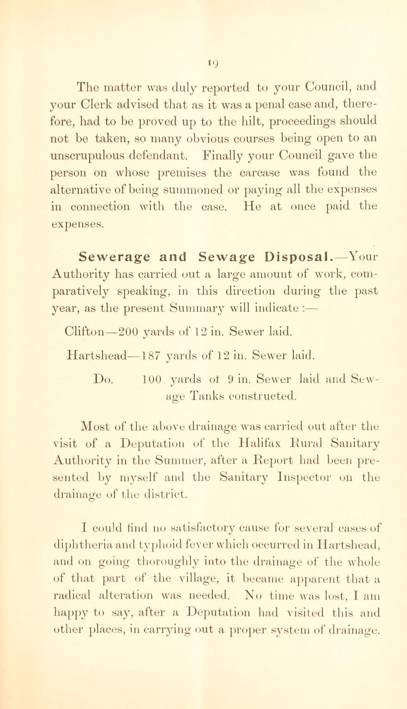 The iiuitter was duly reported to your Council, and your Clerk advised that as it was a penal case and, there- fore, had to be proved up to the hilt, proceedings should not be taken, so many obvious courses being open to an unscrupulous defendant. Finally your Council gave the person on whose premises the carcase was found the alternative of being summoned or })aying all the expenses in connection with the case. He at once paid the expenses. Sewerage and Sewage Disposal.—Your Authority has carried out a large amount of work, com- paratively speaking, in this direction during the past year, as the present Summary will indicate ;— Clifton—200 yards of 12 in. Sewer laid. Hartshead—187 yards of 12 in. Sewer laid. Do. 100 yards ol 9 in. Sewer laid and Sew- ai>e Tanks constructed. O Most of the above tlrainage was cai’i'ied out alter the visit of a Deputatii)!! of the Halifax Dural Sanitary Authority in the Summer, after a Repoi't had been pre- sented Ijy myself and the Sanitary lns[)ector on the drainage of the district. I could find no satisfacteny cause for sevei’al cases of tliphtheria and tyj)hoid fever whiclM)ccurred in Hartshead, and on going thoroughly into the drainage of the whole of that part ol the village, it hecame a])j)arent that a radical alteration was needed. Xo time was lost, I am haj)py to say, after a ])o]mtation had visited this and other plactts, in carrying out a proper system of drainage.