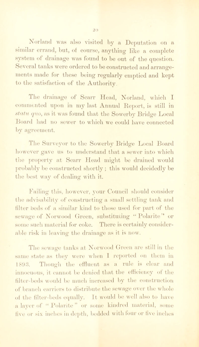 Holland \va.s also visited l)y a De[)utation on a similar errand, but, of coui’se, anything like a complete system of drainage was found to be out of the question. Several tanks were ordered to be constructed and arrange- ments made for these being regularly emptied and kept to the satisfaction of the Authority. The drainage of ScaiT Head, Norland, which I commented upon in my last Annual liepoid, is still in (jno, as it was found that the Sowerb}^ Bridge Local Jh)ard had no sewer to which we could have connected by agi’ecment. Tile Surveyor to the Sowerby Bridge Local Bi.iard however gave* us to understand that a sewer into which the jiroperty at Searr Head might bo drained would probably be constructed shortly ; this would decidedly be the best way of dealing with it. Failing this, however, your Council should consider the advi.sabihty of eonstiaicting a small settling tank and filter iieds of a similar kind to those used Ibr part of the sewage of Norwood (Ireen, suhstituiing “Polarite” or some such material for coke. There is certainly consider- able risk in l(‘a\ ing the drainage as it is now. The sewage taid'Cs at Norwood Creen are still in the same state as they were when I reported on them in IHitik Though the efHueut as a rule is clear and imioeiKuis, it eaimot he denied that the efficiency of the filter-lxids would he much increased by the cou.'^truction of branch carric'i's to distrihiite the sewage over the whole of the filter-beds ('(pially. It would be well also to have a layer of “ ih)laritc ” or some kindred material, some live or si.\ inches in depth, bedded \\ ith lour or li\ e iiu-hes