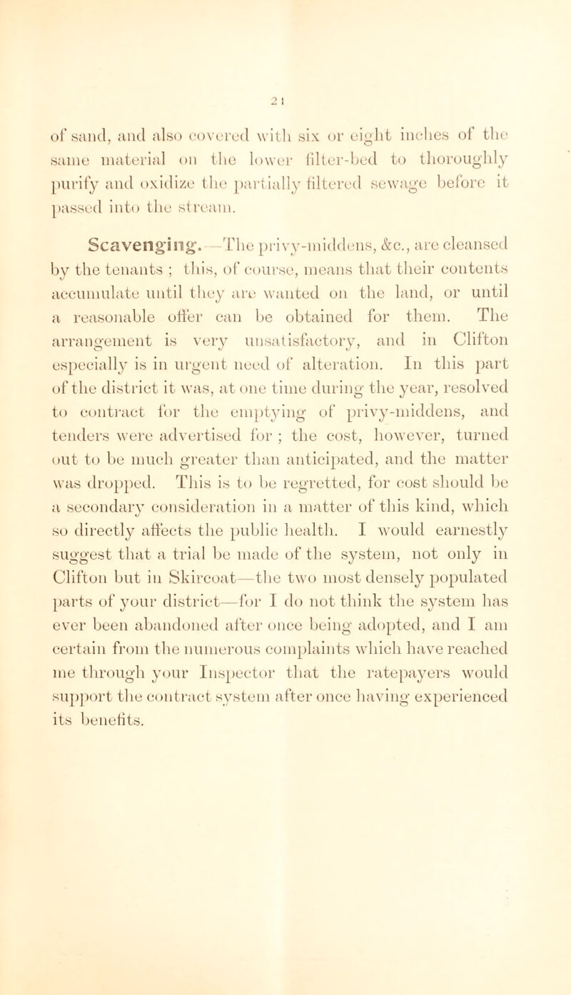 of sancl, aiul also cowrcd witli six or cisilit inches of the same material (»ii the lowc'r iilter-hed to thoroughly [)iirify and oxidize the pai'tially filtered sewage before it passed into the sfream. Scavenging^. The privy-middens, &e., are cleansed by the tenants ; this, of eourse, means that tlieir contents accmnulate until they are wanted on the land, or until a reasonable offer can be obtained for them. The arrangement is ^'ely unsatisfactory, and in Clifton especially is in urgent need of alteration. In this ])art of the district it was, at one time during the year, resolved to conti'act for the eni])tying of privy-middens, and tenders were advertised for ; the cost, however, turned out to be much greater than anticipated, and the matter was dropped. This is to be regretted, for cost should be a secondary consideration in a matter of this kind, which so directly affects the public health. I would earnestly suggest that a trial be made of the system, not only in Clifton but in Skircoat—the two most densely populated parts of 3mur district—for I d(^ not think the st^stem has ever been abandoned after once being adopted, and I am certain from the numerous complaints which have reached me through your Inspector that the ratepa^mrs would support the contract system after once having experienced its benefits.