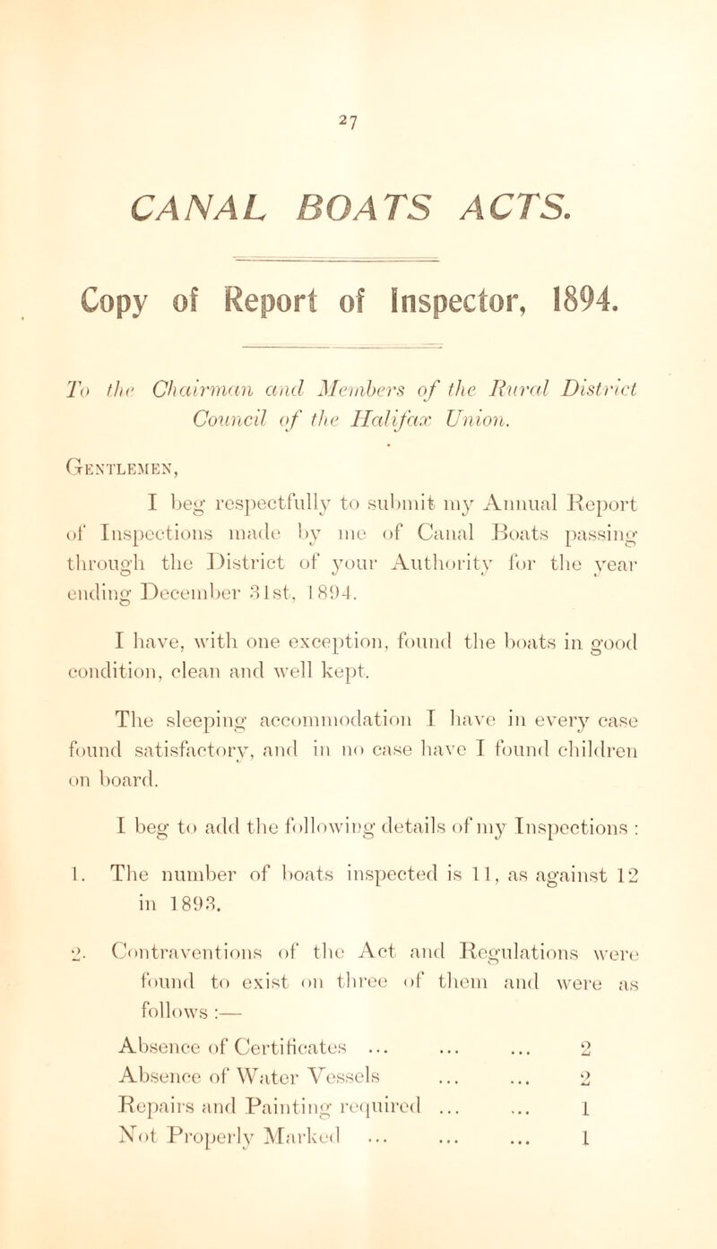 CANAL BOATS ACTS. Copy of Report of Inspector, 1894. To fhc Chairman and Menihers^ of the Ihirrd District Council of the Ilalifax Union. Gentlemen, I beg resjiectfully to submit my Amuial Keport of Inspections made by me of Canal .Boats passing tlirono-h the District of yonr Antliority for tlie year endino; December 81st, 181)4. I liave, with one exception, found tlie boats in good condition, clean and well kept. The sleeping accommodation I have in every case found satisfactory, and in no case liave I found children on board. I beg to add tlie following details of my Inspections ; 1. The number of boats inspected is 11, as against 12 in 181)8. L>. Contraventions of tlie Act and Kcgulations weri' found to exist on three of tliem and w'ei’c as follows :— Absence of Certiticates ... ... ... 2 Absence of Water Vessels ... ... 2 ■Bepaii's ancl Painting rciiuired ... ... i Xot Pi’operly Marked ... ... ... L