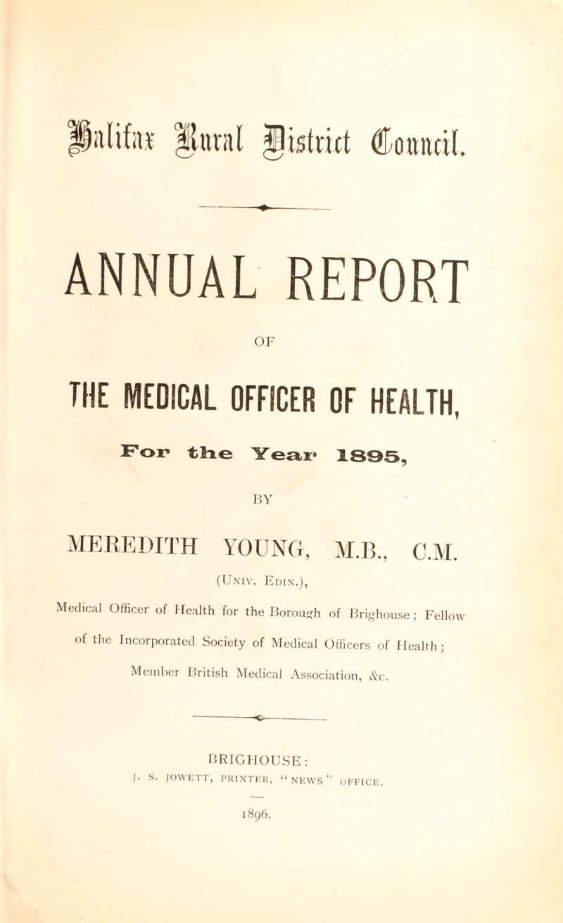Sa(if;i¥ llttval Jistmt Coundl. ANNUAL REPORT OF THE MEDICAL OFFICER OF HEALTH, F'or tHe Year* 1895, P>Y MEREDITH YOUNG, M.B., C.M. (Uxiv. Edin.), Medical Officer of Health for the Borou^rh of Ifri-house ; Fellow of the Incorporated Society of Medical Officers of Health; Member British Medical Association, Ac. BRIGHOUSK: I. S. JOWKTT, l-KIXTKR, “ NRWS ” Oin'ICH. 1896.