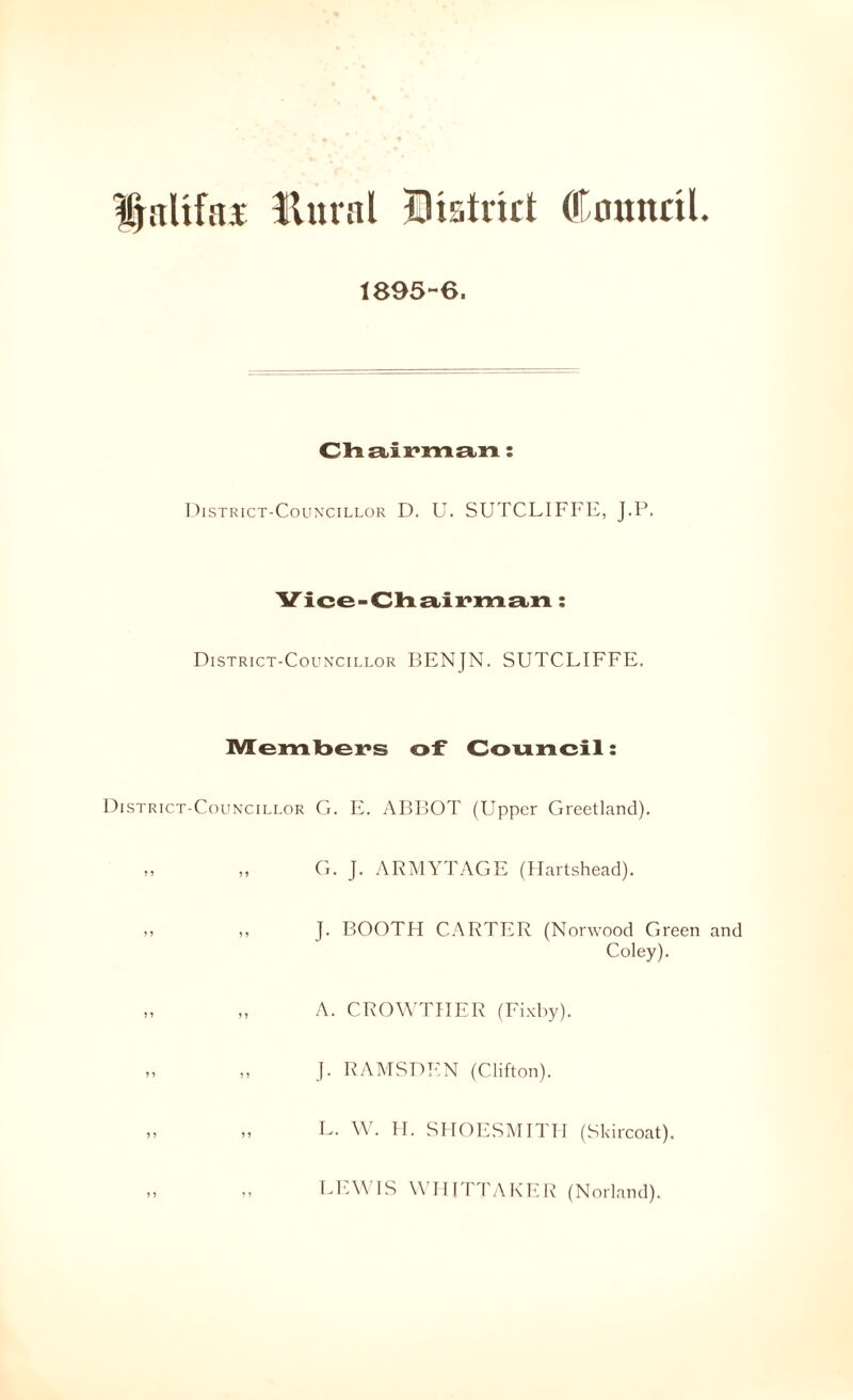 llural Biatrirt Council. 1893-6. CH £Lix*m£(,n: 1 )lSTKlCT-CoUN'CILLOR D. U. SUTCLIFFE, J.P. Vice-Clristix'XYiEtn: District-Councillor BENJN. SUTCLIFFE. ]V[eml3ex*s of Council: District-Councillor G. E. ABBOT (Upper Greetland). „ „ G. J. ARMYTAGE (Hartshead). ,, ,, J. BOOTH CARTER (Norwood Green and Coley). „ „ A. CROWTHER (Fixby). „ „ J. RAMSDEN (Clifton). „ „ L. \V. II. SIIOESMITII (Skircoat). i> Ll'.W'IS W IiriTAKER (Norland).
