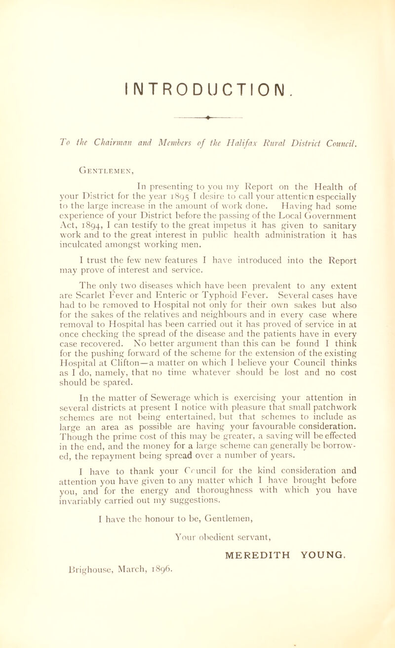 INTRODUCTION, To the Chairman and Members of the Halifax Rural District Conncil. (iF.NTI.F.MHX, In presenting to you my Report on the Health of your District for the year 1895 ^ desire to call your attenticn especially tf) the large increase in the amount of work done. Having had some e.xperience of your District before the passing of the Local (lovernment .'\ct, 1894, I can testify to the great impetus it has given to sanitary work and to the great interest in public health administration it has inculcated amongst working men. I trust the few new features I have introduced into the Report may prove of interest and service. The only two diseases which have been prevalent to any e.xtent are Scarlet Fever and TCnteric or Typhoid Fever. Several cases have had to be removed to flospital not only for their own sakes but also for the sakes of the relatives and neighbours and in every case where removal to Hospital has been carried out it has proved of service in at once checking the spread of the disease and the patients have in every case recovered. No better argument than this can be found I think for the pushing forward of the scheme for the extension of the existing Hosjdtal at Clifton—a matter on which I believe your Council thinks as I do, namely, that no time whatever should be lost and no cost should be spared. In the matter of Sewerage which is exercising your attention in several districts at present I notice with pleasure that small patchwork- schemes are not being entertained, but that schemes to include as large an area as possible are having your favourable consideration. Though the prime cost of this may be greater, a saving will be effected in the end, and the money for a large scheme can generally be borrow- ed, the repayment being spread over a number of years. I have to thank your Ci uncil for the kind consideration and attention you have given to any matter which 1 have brought before you, and for the energy and thoroughness with which you have invariably carried out my suggestions. I have the honour to be, Centlemeii, ^’our obedient servant, MEREDITH YOUNG. Rrighouse, March, 1896.