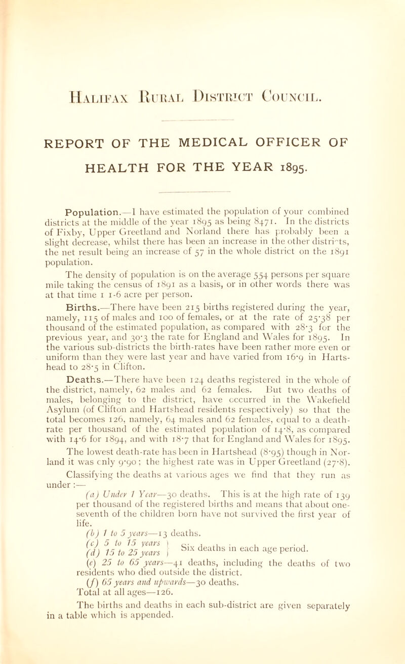 Hai.ifax lii iur. Distukt C'ouncii.. REPORT OF THE MEDICAL OFFICER OF HEALTH FOR THE YEAR 1895. Population.- 1 have estimated the population of your coml)inccl districts at the middle of the year 1895 as bein^^ ^471. In the districts of Fi.xby, Upper Greetland and Norland there has probably been a slight decrease, whilst there has been an increase in the other distri'^ts, the net result being an increase of 57 in the whole district on the 1891 population. The density of population is on the average 554 persons per square mile taking the census of 1891 as a basis, or in other words there was at that time i 1-6 acre per person. Births.—There have been 215 births registered during the year, namely, 115 of males and 100 of females, or at the rate of 25-38 per thousand of the estimated population, as compared with 28-3 for the previous year, and 30-3 the rate for England and Wales for 1895. the various sub-districts the birth-rates have been rather more even or uniform than they were last year and have varied from 16-9 in Harts- head to 28-5 in Clifton. Deaths.—There have been 124 deaths registered in the whole of the district, namely, 62 males and 62 females. But two deaths of males, belonging to the district, have occurred in the Wakeheld Asylum (of Clifton and Ilartshead residents respectively) so that the total becomes 126, namely, 64 males and 62 females, equal to a death- rate per thousand of the estimated population of 14-8, as compared with 14-6 for 1894, -'Fh 18-7 that for England and \\ddes for 1895. The lowest death-rate has been in Ilartshead (8-95) though in Nor- land it was cnly 9-90 ; the highest rate was in Upper Greetland (27-8). Classifying the deaths at \arious ages we tind that they run as under:— (a) Under / Year—30 deaths. This is at the high rate of 139 per thousand of the registered births and means that about one- seventh of the children born ha^•e not survived the iirst year of life. (b) 1 to 5 years—13 deaths. (c) 5 to 15 years I c- 1 .1 • 1 -1 (d) 15 to 25 years j ^^^aths m each age period. (r) 25 to (>5 years—deaths, including the deaths of two residents who died outside the district. (/) 65 years and upwards—30 deaths. Total at all ages—126. The births and deaths in each sub-district are given separately in a table which is appended.