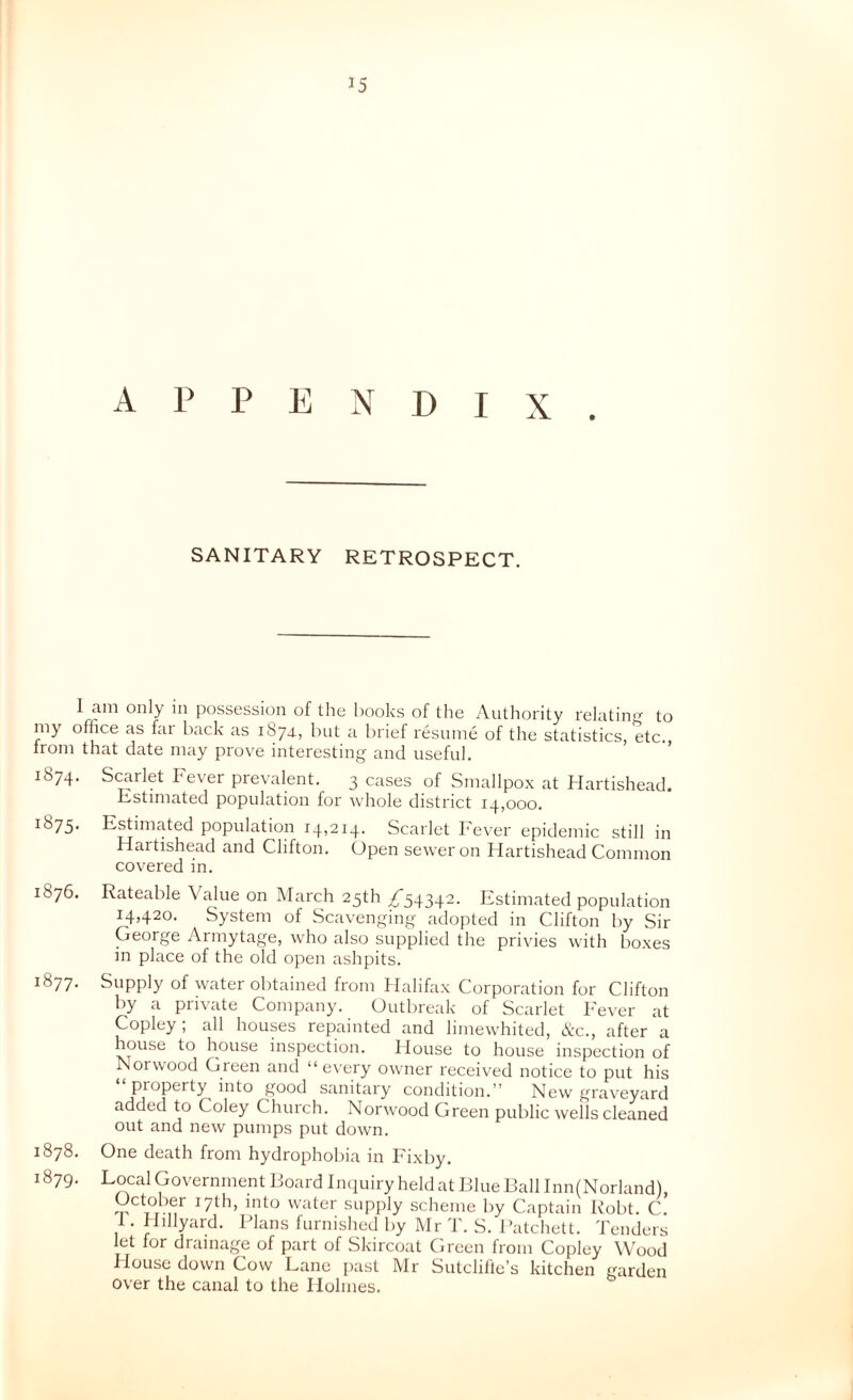 APPENDIX. SANITARY RETROSPECT. I am only in possession of the books of the Authority relating to my office as far back as 1874., but a brief resume of the statistics, etc. from that date may prove interesting and useful. 1874. Scarlet Fever prevalent. 3 cases of Smallpox at Hartishead. Estimated population for whole district 14,000. 1875. Estimated population 14,214. Scarlet I'ever epidemic still in Hartishead and Clifton. Open sewer on Hartishead Common covered in. 1876. Rateable Value on March 25th ^54342. Estimated population 14,420. System of Scavenging adopted in Clifton by Sir George Armytage, who also supplied the privies with boxes in place of the old open ashpits. 1877. Supply of water obtained from Halifax Corporation for Clifton by a private Company. Outbreak of Scarlet I'ever at Copley; all houses repainted and limewhited, Ac., after a house to house inspection. House to house inspection of Norwood Green and “every owmer received notice to put his property into good sanitary condition.” New graveyard added to Coley Church. Norwood Green public wells cleaned out and new pumps put down. 1878. One death from hydrophobia in Fixby. 1879. Local Government Board Imiuiry held at Blue Ball Inn(Norland), October 17th, into waiter supply scheme by Captain Robt. C. I. Hillyard. Plans furnished by Mr T. S. Patchett. Tenders let for drainage of part of Skircoat Green from Copley Wood House down Cow Lane past Mr Sutclifle’s kitchen garden over the canal to the Holmes.