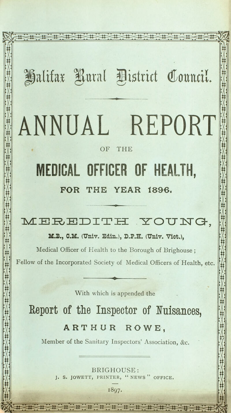 lalifac Hunt HlUstrict Council. ANNUAL REPORT OF THE MEDICAL OFFICER OF HEALTH, FOR THE YEAR 1896. MEREDITH ^TOTTlSra-, M.B., O.M. (TJniv. Edin.), D.P.H. (Univ. Viet.), Medical Officer of Health to the Borough of Brighouse ; Fellow of the Incorporated Society of Medical Officers of Health, etc. With which is appended the Report of the Inspector of Nuisances, ARTHUR ROWE, Member of the Sanitary Inspectors’ Association, &c. BRIGHOUSE: J. S. JOWETT, PRINTER, “ NEWS ” OFFICE. 1897. T T t