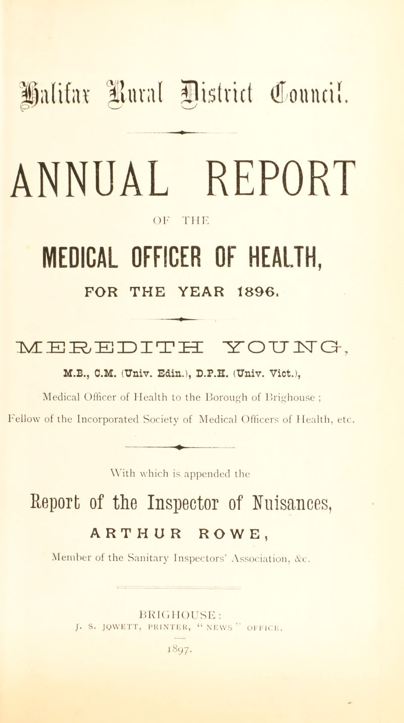 ANNUAL REPORT OF THE MEDICAL OFFICER OF HEALTH, FOR THE YEAR 1896. MEREDITH YOHISIG, M.B., C.M. (Univ. Edin.), D.P.H. OTniv. Viet.), Medical Officer of Health to the Borough of Brighouse ; Fellow of the Incorporated Society of Medical Officers of Health, etc. With which is appended the Report of the Inspector of Nuisances, ARTHUR ROWE, Member ot the Sanitary Inspectors’ Association, &c. BRIGHOUSE: I «‘J7-