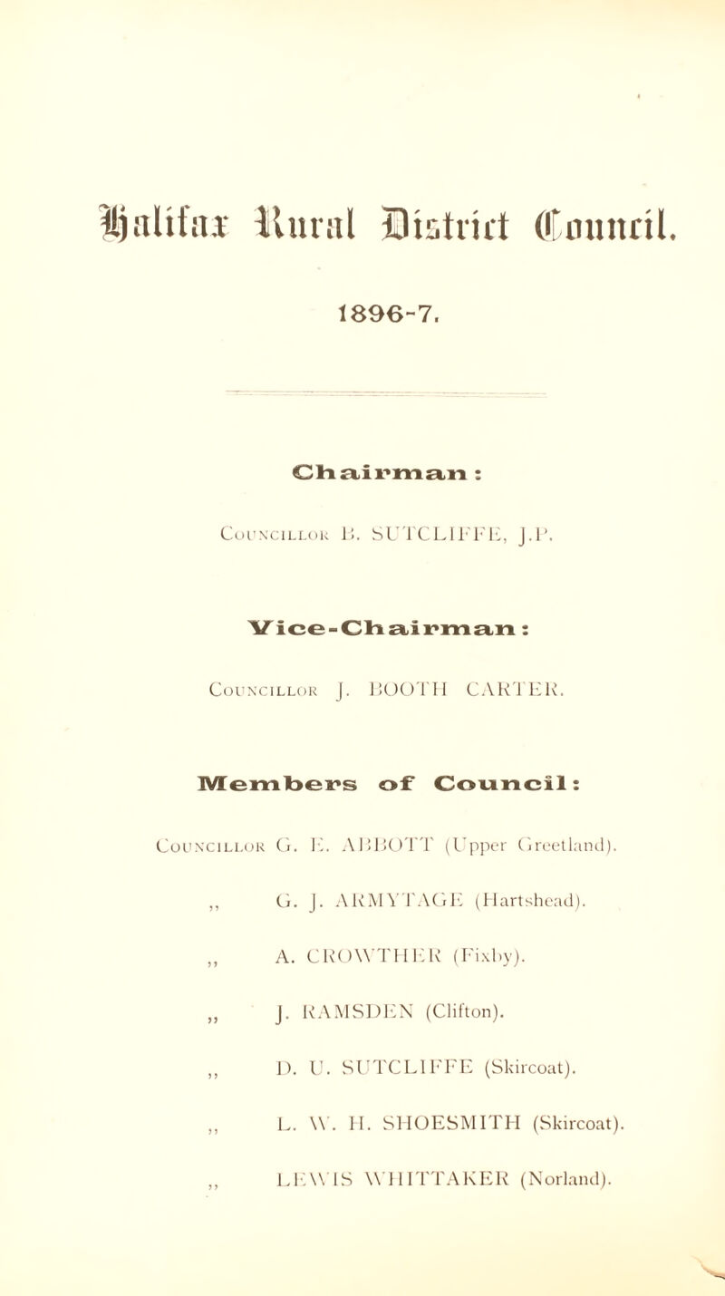 IjaUfns llural District (Council. 1896-7. Chairman : Councillor Li. SUTCLIFFE, J.l\ Vice-Chairman: Councillor j. BOOTH CARTER. Members of Council: Councillor G. E. ABBOTT (Upper Greetland). ,, G. J. ARMYTAGE (Hartshead). „ A. GROWTH ER (Fixby). „ J. RAMSDEN (Clifton). ,, D. U. SUTCLIFFE (Skircoat). „ L. W. H. SHOESMITH (Skircoat). „ LEWIS WHITTAKER (Norland).