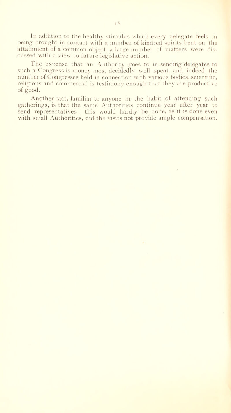 being brought in contact with a number of kindred spirits bent on the attainment of a common object, a large number of matters were dis- cussed with a view to future legislative action. The expense that an Authority goes to in sending delegates to such a Congress is money most decidedly well spent, and indeed the number of Congresses held in connection with various bodies, scientific, religious and commercial is testimony enough that they are productive of good. Another fact, familiar to anyone in the habit of attending such gatherings, is that the same Authorities continue year after year to send representatives : this would hardly be done, as it is done even with small Authorities, did the visits not provide ample compensation.