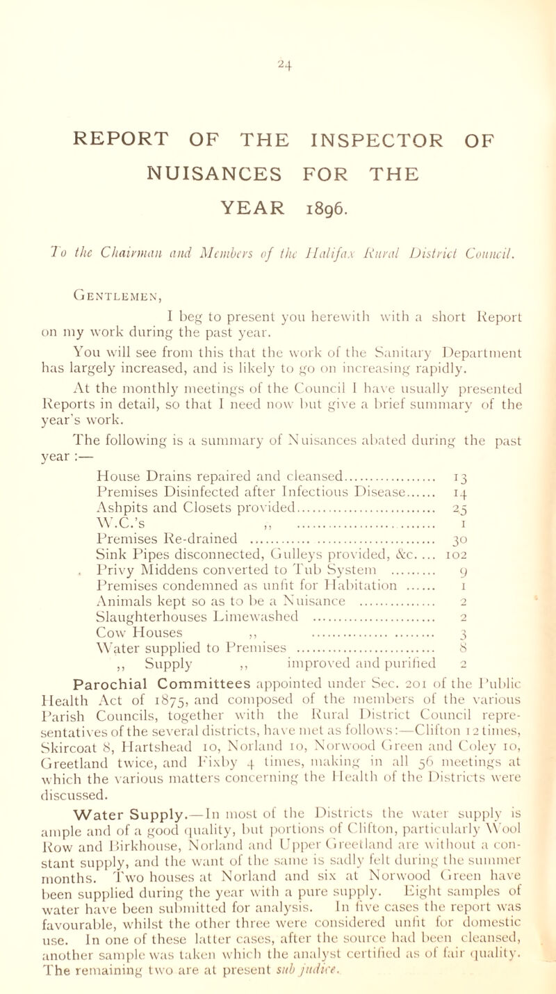 REPORT OF THE INSPECTOR OF NUISANCES FOR THE YEAR 1896. lo the Chairman and Members of the Halifax Rural District Council. Gentlemen, I beg to present you herewith with a short Report on my work during the past year. You will see from this that the work of the Sanitary Department has largely increased, and is likely to go on increasing rapidly. At the monthly meetings of the Council I have usually presented Reports in detail, so that I need now but give a brief summary of the year's work. The following is a summary of Nuisances abated during the past year :— H ouse Drains repaired and cleansed 13 Premises Disinfected after Infectious Disease 14 Ashpits and Closets provided 2,3 W.C.’s „ 1 Premises Re-drained 30 Sink Pipes disconnected, Gulleys provided, &c. ... 102 , Privy Middens converted to Tub System 9 Premises condemned as unfit for Habitation 1 Animals kept so as to be a Nuisance 2 Slaughterhouses Limewashed 2 Cow Houses ,, 3 Water supplied to Premises 8 ,, Supply ,, improved and purified 2 Parochial Committees appointed under Sec. 201 of the Public Health Act of 1875, and composed of the members of the various Parish Councils, together with the Rural District Council repre- sentatives of the several districts, have met as follows:—Clifton 12 times, Skircoat 8, Hartshead 10, Norland 10, Norwood Green and Coley 10, Greetland twice, and Fixby 4 times, making in all 56 meetings at which the various matters concerning the Health of the Districts were discussed. Water Supply.—In most of the Districts the water supply is ample and of a good quality, but portions of Clifton, particularly Wool Row and Birkhouse, Norland and Upper Greetland arc without a con- stant supply, and the want of the same is sadly felt during the summer months. Two houses at Norland and six at Norwood Green have been supplied during the year with a pure supply. Eight samples of water have been submitted for analysis. In live cases the report was favourable, whilst the other three were considered unlit for domestic use. In one of these latter cases, after the source had been cleansed, another sample was taken which the analyst certified as ol fair quality. The remaining two are at present sub jndke.
