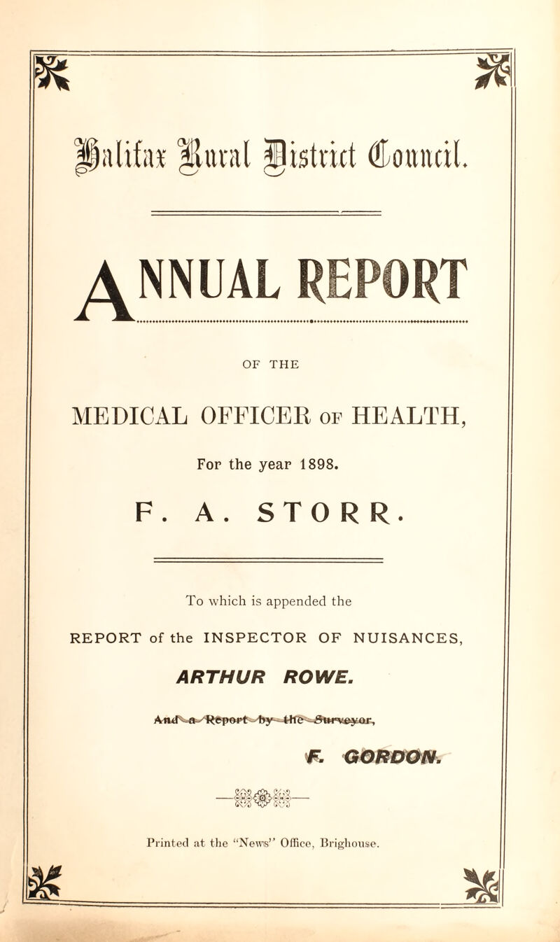 piilifax Jltual District Council. ANNUALR i V ♦ **************************** ******* 444+44444444 OF THE MEDICAL OFFICER of HEALTH, For the year 1898. F. A. STO R R. To which is appended the REPORT of the INSPECTOR OF NUISANCES, ARTHUR ROWE. F. GORDON. Printed at the “News’’ Office, Brighouse.