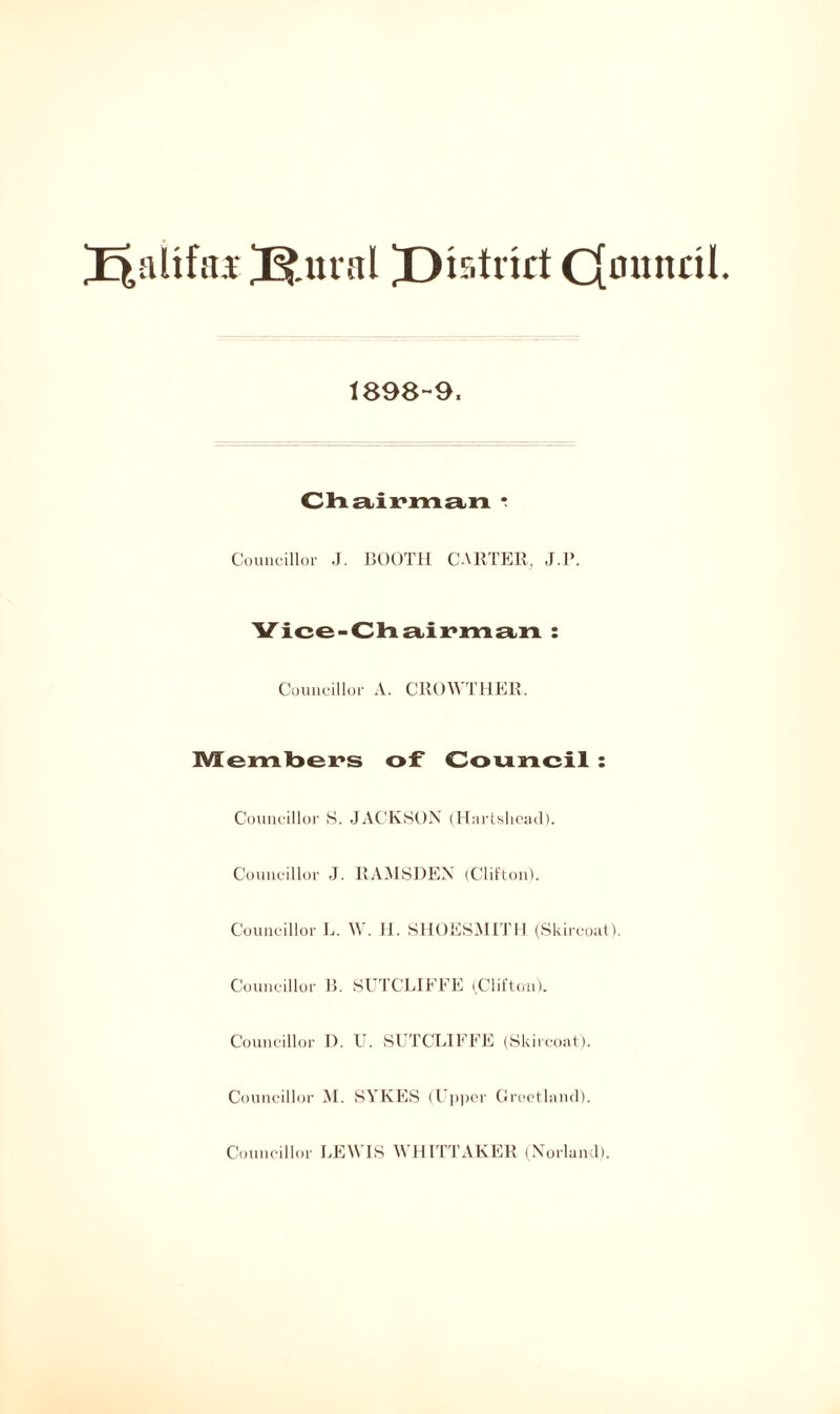 filial ^District Cfonitcil 1898-9. Chairman * Councillor J. BOOTH CARTER, J.P. Vice-Chairman : Councillor A. CROWTHER. Members of Council : Councillor S. JACKSON (Hartsliead). Councillor J. RAMSDEN (Clifton). Councillor L. W. II. SHOESMITH. (Skircoat). Councillor B. SUTCLIFFE (Clifton). Councillor I). U. SUTCLIFFE (Skircoat). Councillor M. SYKES (Upper Greetland). Councillor LEWIS WHITTAKER (Norland).