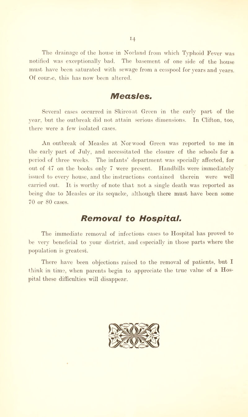 The drainage of the house in Norland from which Typhoid Fever was notified was exceptionally bad. The basement of one side of the house must have been saturated with sewage from a cesspool for years and vears. Of course, this has now been altered. Measles. Several cases occurred in Skircoat Green in the early part of the year, but the outbreak did not attain serious dimensions. In Clifton, too, there were a few isolated cases. An outbreak of Measles at Norwood Green was reported to me in the early part of July, and necessitated the closiu-e of the schools for a period of three weeks. The infants’ department was specially affected, for out of 47 on the books only 7 were present. Handbills were immediately issued to every house, and the instructions contained therein were well carried out. It is worthy of note that not a single death was reported as being due to Measles or its sequeloe, although there must have been some 70 or 80 cases. Removal to Hospital. The immediate removal of infectious cases to Hospital has proved to be very beneficial to your district, and especially in those parts where the population is greatest. There have been objections raised to the removal of patients, but I think in time, when parents begin to appreciate the true value of a Hos- pital these difficulties will disappear.