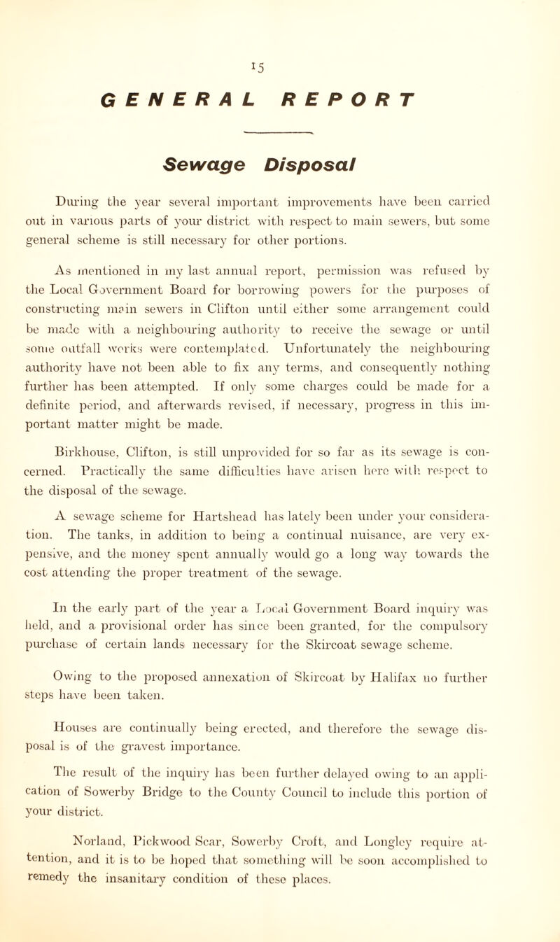 *5 GENERAL REPORT Sewage Disposal During the year several important improvements have been carried out in various parts of your district with respect to main sewers, but some general scheme is still necessary for other portions. As mentioned in my last annual report, permission was refused by the Local Government Board for borrowing powers for the purposes of constructing main sewers in Clifton until either some arrangement could be made with a neighbouring authority to receive the sewage or until some outfall works were contemplated. Unfortunately the neighbouring authority have not been able to fix any terms, and consequently nothing further has been attempted. If only some charges could be made for a definite period, and afterwards revised, if necessary, progress in this im- portant matter might be made. Birkhouse, Clifton, is still unprovided for so far as its sewage is con- cerned. Practically the same difficulties have arisen here with, respect to the disposal of the sewage. A sewage scheme for Hartshead has lately been under your considera- tion. The tanks, in addition to being a continual nuisance, are very ex- pensive, and the money spent annually would go a long way towards the cost attending the proper treatment of the sewage. In the early part of the year a Local Government Board inquiry was held, and a provisional order has since been granted, for the compulsory purchase of certain lands necessary for the Skircoat sewage scheme. Owing to the proposed annexation of Skircoat by Halifax no further steps have been taken. Houses are continually being erected, and therefore the sewage dis- posal is of the gravest importance. The result of the inquiry has been further delayed owing to an appli- cation of Sowerby Bridge to the County Council to include this portion of your district. Norland, Pickwood Scar, Sowerby Croft, and Longlcy require at- tention, and it is to be hoped that something will be soon accomplished to remedy the insanitary condition of these places.