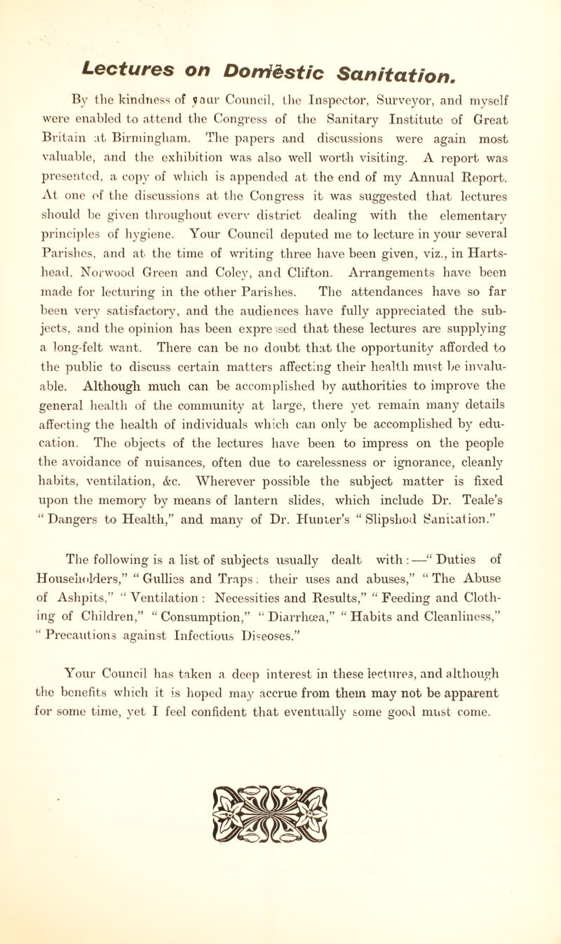 Lectures on Domf&stic Sanitation. By the kindness of your Council, the Inspector, Surveyor, and myself were enabled to attend the Congress of the Sanitary Institute of Great Britain at Birmingham. The papers and discussions were again most valuable, and the exhibition was also well worth visiting. A report was presented, a copy of which is appended at the end of my Annual Report. At one of the discussions at the Congress it was suggested that lectures should be given throughout everv district dealing with the elementary principles of hygiene. Your Council deputed me to lecture in your several Parishes, and at the time of writing three have been given, viz., in Harts- head, Norwood Green and Coley, and Clifton. Arrangements have been made for lecturing in the other Parishes. The attendances have so far been very satisfactory, and the audiences have fully appreciated the sub- jects, and the opinion has been expressed that these lectures are supplying a long-felt want. There can be no doubt that the opportunity afforded to the public to discuss certain matters affecting their health must be invalu- able. Although much can be accomplished by authorities to improve the general health of the community at large, there yet remain many details affecting the health of individuals which can only be accomplished by edu- cation. The objects of the lectures have been to impress on the people the avoidance of nuisances, often due to carelessness or ignorance, cleanly habits, ventilation, &c. Wherever possible the subject matter is fixed upon the memory by means of lantern slides, which include Dr. Teale’s “Dangers to Health,” and many of Dr. Hunter's “Slipshod Sanitation.” The following is a list of subjects usually dealt, with : —“ Duties of Householders,” “Gullies and Traps: their uses and abuses,” “The Abuse of Ashpits,” “ Ventilation : Necessities and Results,” “ Feeding and Cloth- ing of Children,” “ Consumption,” “ Diarrhoea,” “ Habits and Cleanliness,” “ Precautions against Infectious Diseoses.” Your Council has taken a deep interest in these lectures, and although the benefits which it is hoped may accrue from them may not be apparent