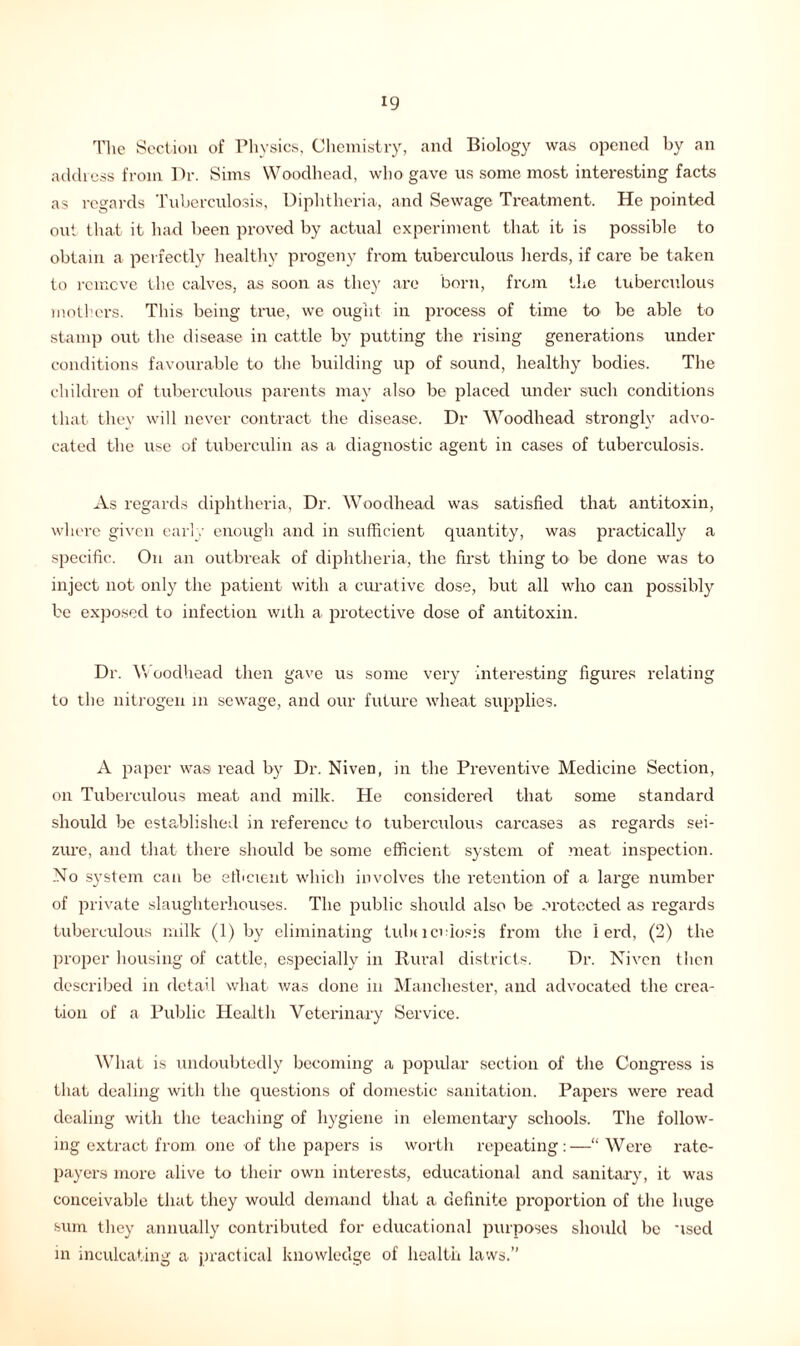 The Section of Physics, Chemistry, and Biology was opened by an address from Dr. Sims Woodhead, who gave us some most interesting facts as regards Tuberculosis, Diphtheria, and Sewage Treatment. He pointed out that it had been proved by actual experiment that it is possible to obtain a perfectly healthy progeny from tuberculous herds, if care be taken to remove the calves, as soon as they are born, from the tuberculous mothers. This being true, we ought in process of time to be able to stamp out the disease in cattle by putting the rising generations under conditions favourable to the building up of sound, healthy bodies. The children of tuberculous parents may also be placed under such conditions that they will never contract the disease. Dr Woodhead strongly advo- cated the use of tuberculin as a diagnostic agent in cases of tuberculosis. As regards diphtheria, Dr. Woodhead was satisfied that antitoxin, where given early enough and in sufficient quantity, was practically a specific. On an outbreak of diphtheria, the first thing to be done was to inject not only the patient with a curative dose, but all who can possibly be exposed to infection with a protective dose of antitoxin. Dr. Woodhead then gave us some very interesting figures relating to the nitrogen in sewage, and our future wheat supplies. A paper was read by Dr. Niven, in the Preventive Medicine Section, on Tuberculous meat and milk. He considered that some standard should be established in reference to tuberculous carcases as regards sei- zure, and that there should be some efficient system of meat inspection. No system can be efficient which involves the retention of a large number of private slaughterhouses. The public should also be protected as regards tuberculous milk (1) by eliminating tula lcdosis from the 1 erd, (2) the proper housing of cattle, especially in Rural districts. Dr. Niven then described in detail what was done in Manchester, and advocated the crea- tion of a Public Health Veterinary Service. What is undoubtedly becoming a popular section of the Congress is that dealing with the questions of domestic sanitation. Papers were read dealing with the teaching of hygiene in elementary schools. The follow- ing extract from one of the papers is worth repeating:—“Were rate- payers more alive to their own interests, educational and sanitary, it was conceivable that they would demand that a. definite proportion of the huge sum they annually contributed for educational purposes should be used in inculcating a practical knowledge of health laws.”