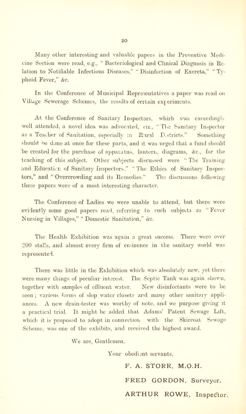 Many other interesting and valuable papers in the Preventive Medi- cine Section were read, e.g., “ Bacteriological and Clinical Diagnosis in Re- lation to Notifiable Infectious Diseases,” “ Disinfection of Excreta,” “ Ty- phoid Fever,” &c. In the Conference of Municipal Representatives a paper was read on Village Sewerage Schemes, the results of certain experiments. At the Conference of Sanitary Inspectors, whirh was exceedingly well attended, a novel idea was advocated, viz., “The Sanitary Inspector as a Teacher of Sanitation, especially :u Rural P.stricts.” Something should ne done at once for these parts, and it was urged that a fund should be created for the purchase of apparatus, lantern, diagrams, &c., for the teaching of this subject. Other subjects discussed were “ The Training and Education of Sanitary Inspectors,” “ The Ethics of Sanitary Inspec- tors,” and “ Overcrowding and its Remedies.” The discussions following these papers were of a most interesting character. The Conference of Ladies we were unable to attend, but there were evidently some good papers read, referring to such subjects as “Fever Nursing in Villages,” “ Domestic Sanitation,” kc. The Health Exhibition was again a great success. There were over 200 stalls, and almost every firm of eminence in the sanitary world was represented. There was little in the Exhibition which was absolutely new, yet there were many things of peculiar interest. The Septic Tank was again shown, together with samples of effluent water. New disinfectants were to be seen; various forms of slop water closets and many other sanitary appli- ances. A new drain-tester was worthy of note, and we purpose giving it a practical trial. It might be added that Adams’ Patent Sewage Lift, which it is proposed to adopt in connection with the Skircoat Sewage Scheme, was one of the exhibits, and received the highest award. We are, Gentlemen, Your obedient servants, F. A. STORR, M.O.H. FRED GORDON, Surveyor. ARTHUR ROWE, Inspecflor.