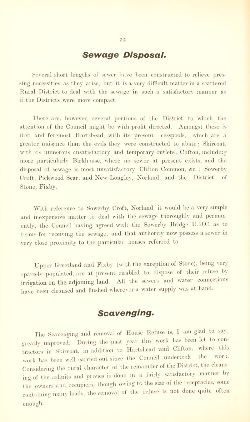 Sewage Disposal. Several short lengths of sewer have been constructed to relieve pres- sing necessities as they arise, but it is a very difficult matter in a scattered Rural District to deal with the sewage in such a satisfactory manner as if the Districts were more compact. There are, however, several portions of the District to which the attention of the Council might be with profit directed. Amongst these is lirst and foremost Hartshead, with its present cesspools, which are a greater nuisance Ilian the evils they were constructed to abate; Skircoat, with its numerous unsatisfactory and temporary outlets, Clifton, including more particularly Birklrmse, where no sever at present exists, and the disposal of sewage is most unsatisfactory, Clifton Common, &c.; Sowerby Croft, Pickwood Scar, and New Longley, Norland, and the District of Stone, Fixby. With reference to Sowerby Croft, Norland, it would be a very simple and inexpensive matter to deal with the sewage thoroughly and perman- ently, the Council having agreed with the Sowerby Bridge U.D.C. as to terms for receiving the sewage, and that authority now possess a sewer in very close proximity to the particular houses referred to. Upper Greetland and Fixby (with the exception of Stone), being very sparsely populated, are at present enabled to dispose of their refuse by irrigation on the adjoining land. All the sewers and water connections have been cleansed and flushed wherever a water supply was at hand. Scavenging. The Scavenging and removal of House Refuse is, I am glad to say, greatly improved. During the past year this work has been let to con- tractors in Skircoat, in addition to Hartshead and Clifton, vlicu this the WOl’iv. work has been well carried out since the Council undertook Considering the rural character of the remainder of the District, the cleans- ing of the ashpits and privies is done in a fairly satisfactory manner by the owners and occupiers, though owing to the size of tiie receptacles, some containing many loads, the removal of the refuse is not done quite often enough.