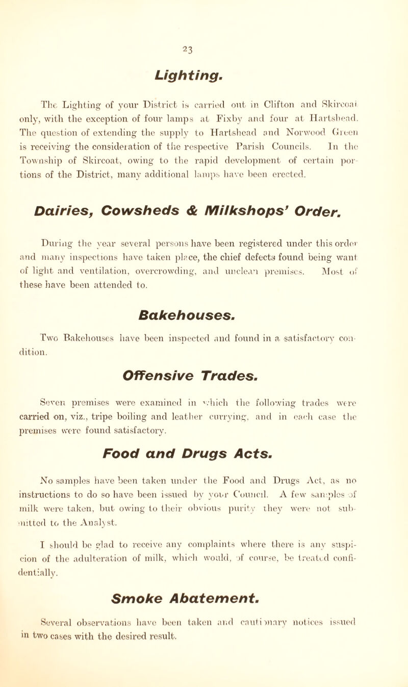 Lighting. Tlie Lighting of your District is carried out in Clifton and Skireoai only, with the exception of four lamps at Fixby and four at Hartshead. Tlie question of extending the supply to Hartshead and Norwood Green is receiving the consideration of the respective Parish Councils. In the Township of Skircoat, owing to tlie rapid development of certain por tions of the District, many additional lamps have been erected. Dairies, Cowsheds & Milks hops’ Order. During the year several persons have been registered under this order and many inspections have taken place, the chief defects found being want of light and ventilation, overcrowding, and unclean premises. Most of these have been attended to. Bakehouses. Two Bakehouses have been inspected and found in a satisfactory con- dition. Offensive Trades. Seven premises were examined in which the following trades were carried on, viz., tripe boiling and leather currying, and in each case the premises were found satisfactory. Food and Drugs Acts. No samples have been taken under the Food and Drugs Act, as no instructions to do so have been issued by your Council. A few samples of milk were taken, but owing to their obvious purity they were not sub- mitted to the Analyst. I should be glad to receive any complaints where there is anv suspi- cion of the adulteration of milk, which would, of course, be treated confi- dentially. Smoke Abatement. Several observations have been taken and cautionary notices issued in two cases with the desired result.