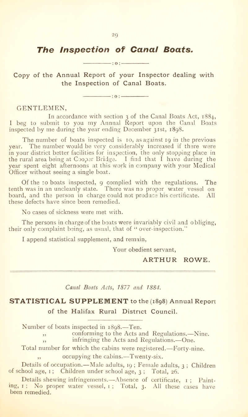 The Inspection of Canal Boats- : o : Copy of the Annual Report of your Inspector dealing with the Inspection of Canal Boats. : o : GENTLEMEN, In accordance with section 3 of the Canal Boats Act, 1884, I beg to submit to you my Annual Report upon the Canal Boats inspected by me during the year ending December 31st, 1898. The number of boats inspected is 10, as against 19 in the previous year. The number would be very considerably increased if there were in your district better facilities for inspection, the only stopping place in the rural area being at Cooper Bridge. I find that I have during the year spent eight afternoons at this work in company with your Medical Officer without seeing a single boat. Of the :o boats inspected, 9 complied with the regulations. The tenth was in an uncleanly state. There was no proper water vessel on board, and the person in charge could not produce his certificate. All these defects have since been remedied. No cases of sickness were met with. The persons in charge of the boats were invariably civil and obliging, their only complaint being, as usual, that of “ over-inspection.” I append statistical supplement, and remain, Your obedient servant, ARTHUR ROWE. Canal Boats Acts, 1877 and 1884. STATISTICAL SUPPLEMENT to the (1898) Annual Report of the Halifax Rural District Council. Number of boats inspected in 1898.—Ten. ,, conforming to the Acts and Regulations.—Nine. ,, infringing the Acts and Regulations.—One. Total number for which the cabins were registered.—Forty-nine. ,, occupying the cabins.—Twenty-six. Details of occupation.—Male adults, 19 ; Female adults, 3 ; Children of school age, 1 ; Children under school age, 3 ; Total, 26. Details shewing infringements.—Absence of certificate, 1 ; Paint- ing, 1 ; No proper water vessel, 1 ; Total, 3. All these cases have been remedied.