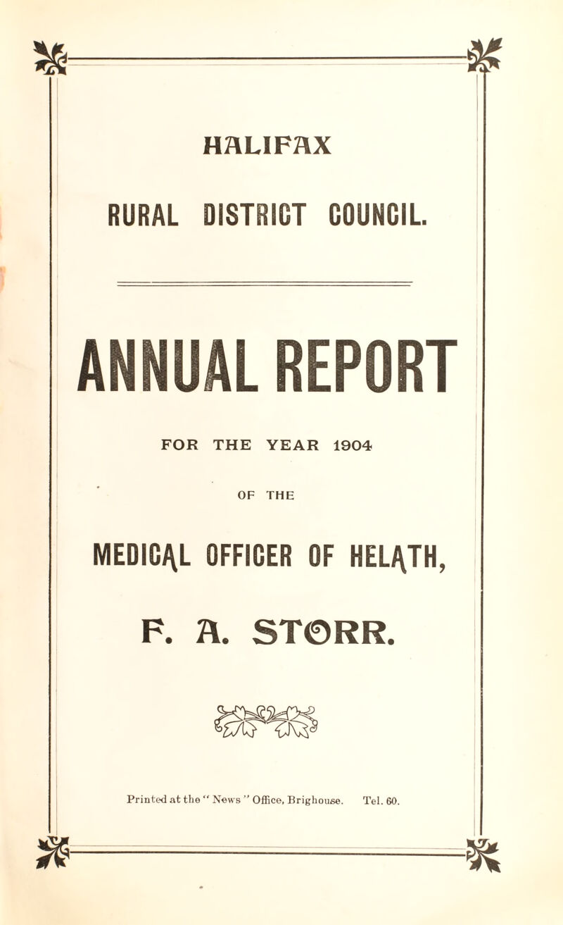 HALIFAX RURAL DISTRICT COUNCIL. ANNUAL REPORT FOR THE YEAR 1904 OF THE MEDICAL OFFICER OF HEL^TH, F. A. ST0RR. Printed at the  News ” Office, Brighouse. Tel. 60.