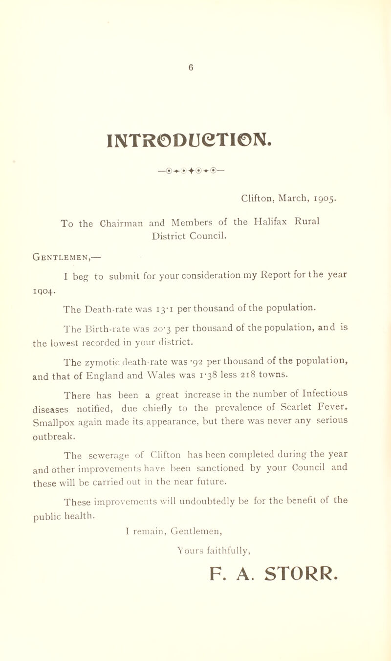 INTRODUCTION. —®-*- • + ®-*-®— Clifton, March, 1905. To the Chairman and Members of the Halifax Rural District Council. Gentlemen,— I beg to submit for your consideration my Report for the year IQ04. The Death-rate was 13-1 per thousand of the population. The Birth-rate was 20-3 per thousand of the population, and is the lowest recorded in your district. The zymotic death-rate was '92 per thousand of the population, and that of England and Wales was 1'38 less 218 towns. There has been a great increase in the number of Infectious diseases notified, due chiefly to the prevalence of Scarlet Fever. Smallpox again made its appearance, but there was never any serious outbreak. The sewerage of Clifton has been completed during the year and other improvements have been sanctioned by your Council and these will be carried out in the near future. These improvements will undoubtedly be for the benefit of the public health. I remain, Gentlemen, Yours faithfully, F. A. STORR.