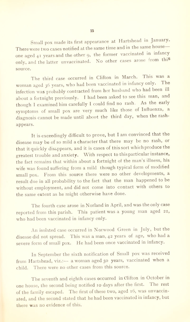 Small pox made its first appearance at Hartshead in January. There were two cases notified at the same time and in the same house- one aged 41 years and the other g, the former vaccinated in infancy only, and the latter unvaccinated. No other cases arose from thi» source. The third case occurred in Clifton in March. This was a woman aged 36 years, who had been vaccinated in infancy only. 1 he infection was probably contracted from her husband who had been ill about a fortnight previously. I had been asked to see this man, and though 1 examined him carefully l could find no rash, As the early symptoms of small pox are very much like those of Influenza, a diagnosis cannot be made until about the third day, when the rash- appears. It is exceedingly difficult to prove, but I am convinced that the disease may be of so mild a character that there may be no rash, or that it quickly disappears, and it is cases of this sort which produce the greatest trouble and anxiety. With respect to this particular instance, the fact remains that within about a fortnight of the man s illness, his wife was found suffering from a mild though typical form of modified small pox. From this source there were no other developments, a result due in all probability to the fact that the man happened to be without employment, and did not come into contact with others to the same extent as he might otherwise have done. The fourth case arose in Norland in April, and was the only case reported from this parish. This patient was a young man aged 21, who had been vaccinated in infancy only. An isolated case occurred in Norwood Green in July, but the disease did not spread. This was a man, 42 years of age, who had a severe form of small pox. He had been once vaccinated in infancy. In September the sixth notification of Small pox was received from Hartshead, viz.:--- a woman aged 50 years, vaccinated when a child. There were no other cases from this source. The seventh and eighth cases occurred in Clifton in October in one house, the second being notified 10 days after the first. I he rest of the family escaped. The first of these two, aged 16, was unvaccin- ated, and the second stated that he had been vaccinated in infancy, but there was no evidence of this.