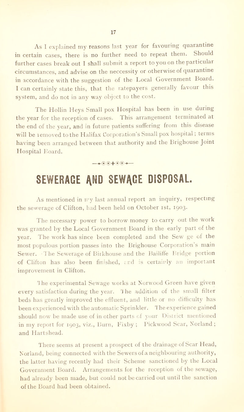 As I explained my reasons last year for favouring quarantine in certain cases, there is no further need to repeat them. Should further cases break out I shall submit a report to you on the particular circumstances, and advise on the neccessity or otherwise of quarantine in accordance with the suggestion of the Local Government Board. I can certainly state this, that the ratepayers generally favour this system, and do not in any way object to the cost. The Hollin Heys Small pox Hospital has been in use during the year for the reception of cases. This arrangement terminated at the end of the year, and in future patients suffering from this disease will be lemoved to the Halifax Corporation’s Small pox hospital; terms having been arranged between that authority and the Brighouse Joint Hospital Board. ~*-®®+®®-»— SEWERAGE AND SEWAGE DISPOSAL. As mentioned in my last annual report an inquiry, respecting the sewerage of Clifton, had been held on October ist, 1903. The necessary power to borrow money to carry out the work was granted by the Local Government Board in the early part of the year. The work has since been completed and the Sew ge of the most populous portion passes into the Brighouse Corporation s main Sewer. The Sewerage of Birkhouse and the Bailiffe Bridge portion of Clifton has also been finished, ; rd is certainly an important improvement in Clifton. rl he experimental Sewage works at Norwood Green have given every satisfaction during the year. 'J he addition of the small filter beds has greatly improved the effluent, and little or no difficulty has been experienced with the automatic Sprinkler. The experience gained should now be made use of in other parts of your District mentioned in my report for 1903, viz., Burn, Fixby ; Pickwood Scar, Norland ; and Hartshead. There seems at present a prospect of the drainage of Scar Head, Norland, being connected with the Sewers of a neighbouring authority, the latter having recently had their Scheme sanctioned by the Local Government Board. Arrangements for the reception of the sewage, had already been made, but could not be carried out until the sanction of the Board had been obtained.