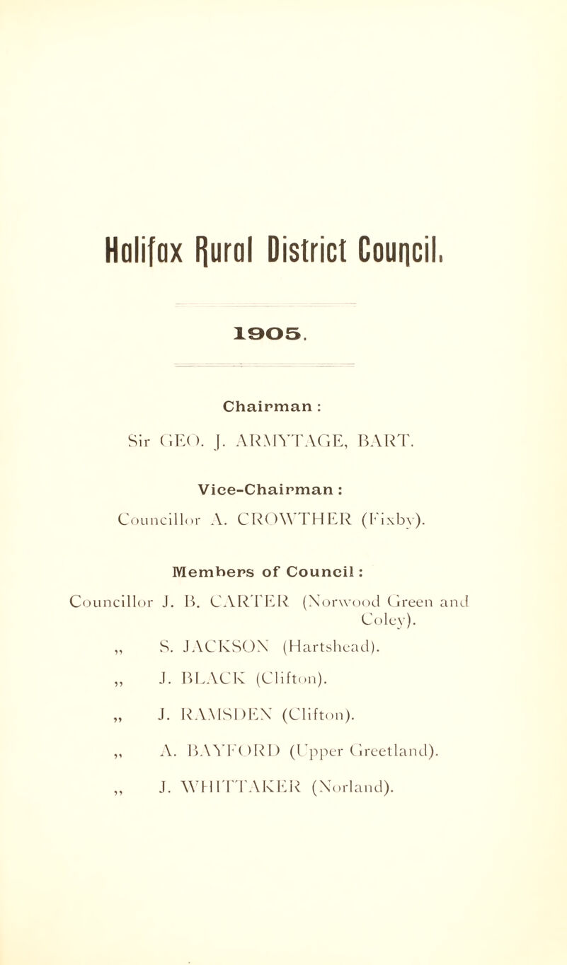 Halifax Rural District Council, 1905. Chairman : Sir GEO. J. ARMYTAGE, BART. Vice-Chairman : Councillor A. CROWTHER (I'ixby). Members of Council: Councillor J. B. CARTER (Norwood Green and Coley). ,, S. JACKSON (Hartshead). „ J. BLACK (Clifton). „ J. RAMSDEN (Clifton). ,, A. BAYFORD (Upper Greetland). „ J. WHITTAKER (Norland).