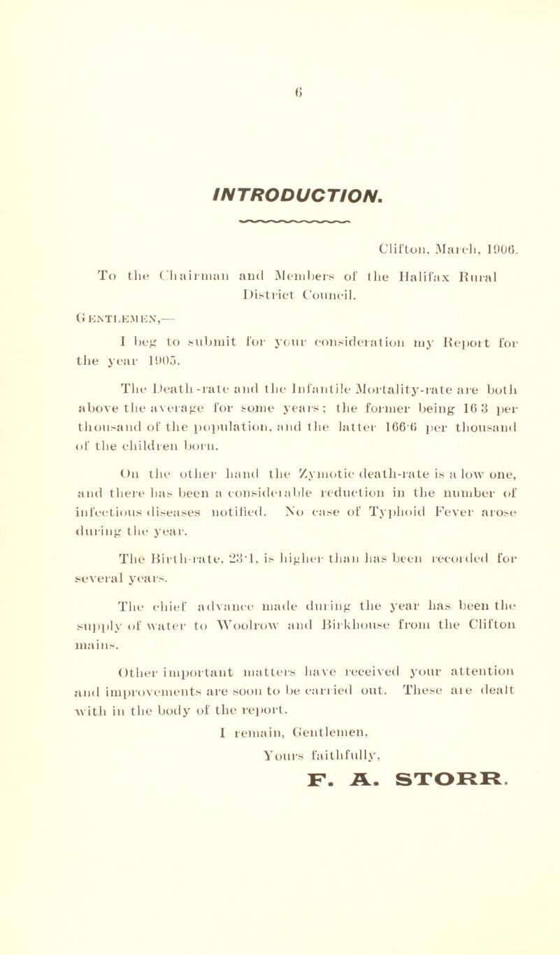 INTRODUCTION, Clifton, March, 190(5. To the Chairman and Members of the Halifax Rural District Council. Gentlemen,— I beg to submit for your consideration my Report for the year 1905. Tlie Death-rate and the Infantile Mortality-rate are both above the average for some years; tlie former being 10 3 per thousand of the population, and the latter 106 <i per thousand of the children born. On the other hand the Zymotic death-rate is a low one, and there has been a consideiable reduction in the number of infectious diseases notified. No case of Typhoid Fever arose during the year. The Birth-rate, 23'1, is higher than has been recorded for several years. The chief advance made during the year has been the supply of water to Wool row and Birkhouse from the Clifton mains. Other important matters have received your attention and improvements are soon to be carried out. These aie dealt with in the body of the report. I remain, Gentlemen, Yours faithfully,