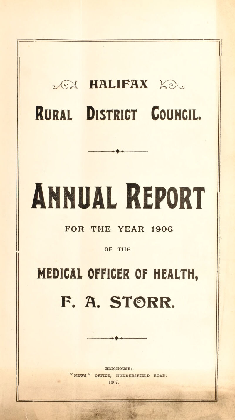 eySX HALIFAX Ke>^ Rural District Council. ^4* ANNUAL REPORT FOR THE YEAR 1906 OF THE MEDICAL OFFICER OF HEALTH, F. A. ST0RR. — BRIGHOUSE : NEWB  OFFICE, HUDDERSFIELD ROAD. 1907.