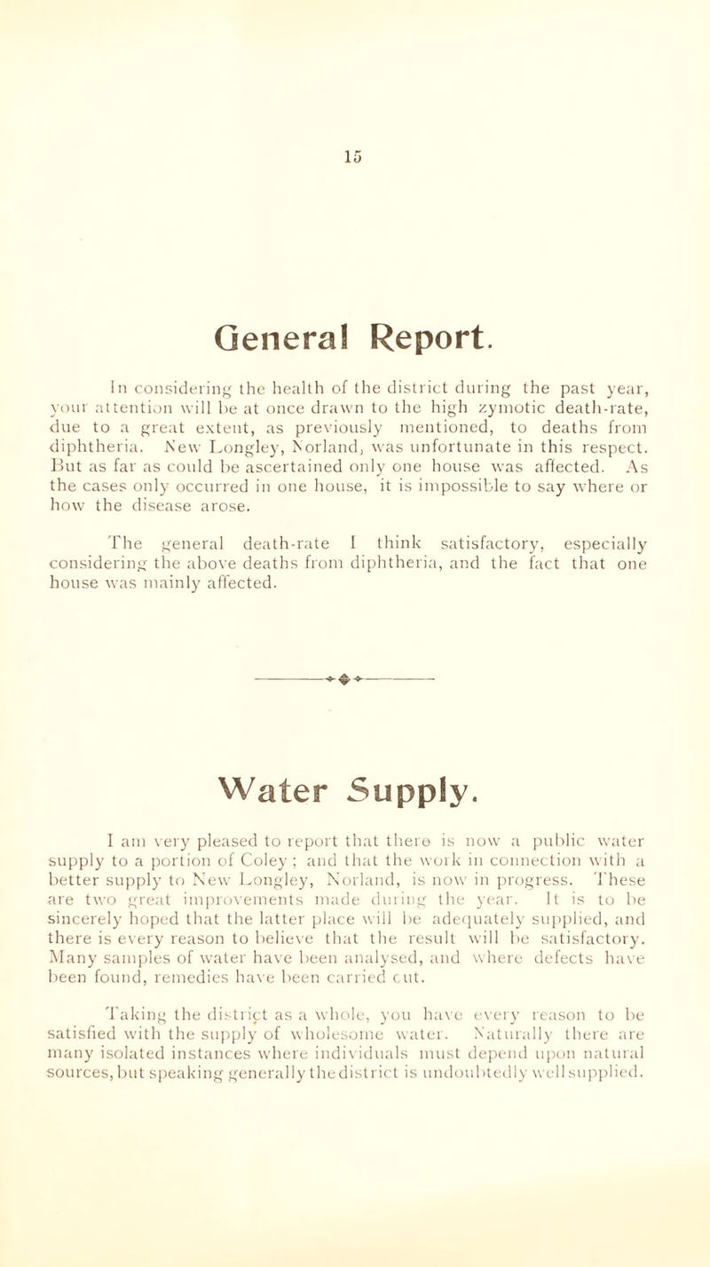 General Report. In considering the health of the district during the past year, your attention will he at once drawn to the high zymotic death-rate, due to a great extent, as previously mentioned, to deaths from diphtheria. New Longley, Norland, was unfortunate in this respect. But as far as could be ascertained only one house was affected. As the cases only occurred in one house, it is impossible to say where or how the disease arose. The general death-rate I think satisfactory, especially considering the above deaths from diphtheria, and the fact that one house was mainly affected. * Water Supply. I am very pleased to report that there is now a public water supply to a portion of Coley ; and that the work in connection with a better supply to New Longley, Norland, is now in progress. These are two great improvements made during the year. It is to be sincerely hoped that the latter place will be adequately supplied, and there is every reason to believe that the result will be satisfactory. Many samples of water have been analysed, and where defects have been found, remedies have been carried cut. Taking the district as a whole, you have every reason to be satisfied with the supply of wholesome water. Naturally there are many isolated instances where individuals must depend upon natural sources, but speaking generally the district is undoubtedly well supplied.